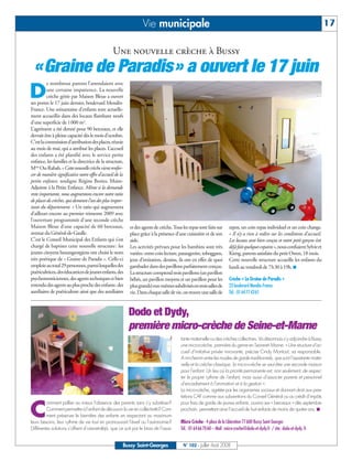 BUSSYMAG102     25/07/08        16:27      Page 17




                                                                                Vie municipale                                                                                               17

                                                               Une nouvelle crèche à Bussy
                «Graine de Paradis» a ouvert le 17 juin
                        e nombreux parents l’attendaient avec

          D             une certaine impatience. La nouvelle
                        crèche gérée par Maison Bleue a ouvert
              ses portes le 17 juin dernier, boulevard Mendès-
              France. Une soixantaine d’enfants sont actuelle-
              ment accueillis dans des locaux flambant neufs
              d’une superficie de 1000 m2.
              L’agrément a été donné pour 90 berceaux, et elle
              devrait être à pleine capacité dès le mois d’octobre.
              C’est la commission d’attribution des places, réunie
              au mois de mai, qui a attribué les places. L’accueil
              des enfants a été planifié avec le service petite
              enfance, les familles et la directrice de la structure,
              Mme Ou-Rabah. « Cette nouvelle crèche vient renfor-
              cer de manière significative notre offre d’accueil de la
              petite enfance, souligne Régine Bories, Maire-
              Adjointe à la Petite Enfance. Même si la demande
              reste importante, nous augmentons encore notre ratio
              de places de crèches, qui demeure l’un des plus impor-
              tants du département. » Un ratio qui augmentera
              d’ailleurs encore au premier trimestre 2009 avec
              l’ouverture programmée d’une seconde crèche
              Maison Bleue d’une capacité de 60 berceaux,                et des agents de crèche. Tous les repas sont faits sur    repos, un coin repas individuel et un coin change.
              avenue du Général-de-Gaulle.                               place grâce à la présence d’une cuisinière et de son      « Il n’y a rien à redire sur les conditions d’accueil.
              C’est le Conseil Municipal des Enfants qui s’est           aide.                                                     Les locaux sont bien conçus et notre petit garçon s’est
              chargé de baptiser cette nouvelle structure: les           Les activités prévues pour les bambins sont très          déjà fait quelques copains», nous confiaient Sylvie et
              jeunes citoyens buxangeorgiens ont choisi le nom           variées: entre coin lecture, pataugeoire, toboggans,      Kieng, parents satisfaits du petit Owen, 18 mois.
              très poétique de « Graine de Paradis ». Celle-ci           jeux d’imitation, dessins, ils ont en effet de quoi       Cette nouvelle structure accueille les enfants du
              emploie au total 29 personnes, parmi lesquelles des        gambader dans des pavillons parfaitement conçus.          lundi au vendredi de 7h30 à 19h. ■
              puéricultrices, des éducatrices de jeunes enfants, des     La structure comprend trois pavillons (un pavillon
              psychomotriciennes, des agents techniques et bien          bébés, un pavillon moyens et un pavillon pour les         Crèche « La Graine de Paradis »
              entendu des agents au plus proche des enfants: des         plus grands) eux-mêmes subdivisés en trois salles de      23 boulevard Mendès-France
              auxiliaires de puériculture ainsi que des auxiliaires      vie. Dans chaque salle de vie, on trouve une salle de     Tél.: 0164774361



                                                                         Dodo et Dydy,
                                                                         première micro-crèche de Seine-et-Marne
                                                                                                      tante maternelle ou des crèches collectives. Va désormais s’y adjoindre à Bussy
                                                                                                      une micro-crèche, première du genre en Seine-et- Marne. « Une structure d’ac-
                                                                                                      cueil d’initiative privée innovante, précise Cindy Montout, sa responsable.
                                                                                                      A mi-chemin entre les modes de garde traditionnels, que sont l’assistante mater-
                                                                                                      nelle et la crèche classique, la micro-crèche se veut être une seconde maison
                                                                                                      pour l’enfant. Un lieu où la priorité permanente est, non seulement, de respec-
                                                                                                      ter le propre rythme de l’enfant, mais aussi d’associer parents et personnel
                                                                                                      d’encadrement à l’animation et à la gestion ».
                                                                                                      La micro-crèche, agréée par les organismes sociaux et donnant droit aux pres-
                                                                                                      tations CAF comme aux subventions du Conseil Général ou au crédit d’impôts


          C
                       omment pallier au mieux l’absence des parents sans s’y substituer?             pour frais de garde de jeunes enfants, ouvrira ses « berceaux » dès septembre
                       Comment permettre à l’enfant de découvrir la vie en collectivité? Com-         prochain, permettant ainsi l’accueil de huit enfants de moins de quatre ans. ■
                       ment préserver le bien-être des enfants en respectant au maximum
              leurs besoins, leur rythme de vie tout en promouvant l’éveil ou l’autonomie?            Micro Crèche - 4 place de la Libération 77600 Bussy Saint Georges
              Différentes solutions s’offrent d’ores-et-déjà, que ce soit par le biais de l’assis-    Tél.: 0164667060 – Mail: micro-creche@dodo-et-dydy.fr / site: dodo-et-dydy. fr


                                                                     Bussy Saint-Georges                N° 102 - Juillet - Août 2008
 