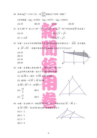 F
E
A
CB
D
D
MB C
A
E
60. 假設 ( )
10log 11.8 1.5E x
x  ，則
(7)
(6)
E
E
最接近下列哪一個數？
(參考數據： 2
10log 0.3010 ， 3
10log 0.4771 ， 7
10log 0.8451 )
(A) 10 (B) 20 (C) 30 (D) 40
61. 在 ABC 中，若 60A  ，AC ＝2，AB ＝4＋2 3 ，則下列何者為 BC 的長度？
(A) 10 (B) 3 2 ＋ 6
(C) 1 2 6 (D) 2 6 ＋ 3
62. 如圖，已知正方形ABCD與正方形DCEG的邊長均為8公分， 是半圓弧
且 ，則圖中陰影部分的面積大約為多少平方公分？
(A) 28
(B) 32
(C) 36
(D) 40
63. 如圖，在等腰三角形ABC中， AB AC ， 6BC  。
小卡利用尺規作圖，進行下列2個步驟的作圖：
(1) 過 AB 上一點D，作 DE BC 於E點；
(2) 過E點，作 EF AC 於F點；
若 3DE EF  ，則 ?BD 
(A)
15
4
(B) 4
(C)
17
4
(D) 5
64. 如圖，在 ABC 中，M為 BC 的中點，D、E兩點分別在 AC 、 BC 上。
若 //AE DM ，則 CDE 與 ABC 的面積比為何？
(A) 1：2
(B) 2：3
(C) 3：5
(D) 5：8
FGEF 
EFG
8
 