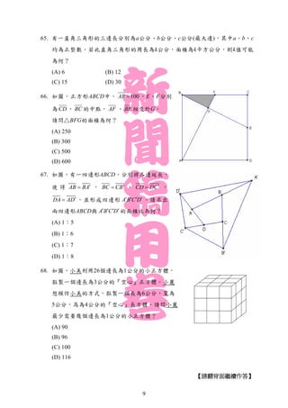 65. 有一直角三角形的三邊長分別為a公分、b公分、c公分(最大邊)，其中a、b、c
均為正整數。若此直角三角形的周長為k公分，面積為k平方公分，則k值可能
為何？
(A) 6 (B) 12
(C) 15 (D) 30
66. 如圖，正方形ABCD中， 100AB ，E、F分別
為 CD 、 BC 的中點， AF 、 BE 相交於G。
請問△BFG的面積為何？
(A) 250
(B) 300
(C) 500
(D) 600
67. 如圖，有一四邊形ABCD，分別將各邊延長，
使 得 AB BA ， BC CB ， CD DC ，
DA AD ，並形成四邊形 A B C D    。請求出
兩四邊形ABCD與 A B C D    的面積比為何？
(A) 1：5
(B) 1：6
(C) 1：7
(D) 1：8
68. 如圖，小美利用26個邊長為1公分的小正方體，
黏製一個邊長為3公分的『空心』正方體。小麗
想模仿小美的方式，黏製一個長為6公分，寬為
5公分，高為4公分的『空心』長方體，請問小麗
最少需要幾個邊長為1公分的小正方體？
(A) 90
(B) 96
(C) 100
(D) 116
【請翻背面繼續作答】
9
 