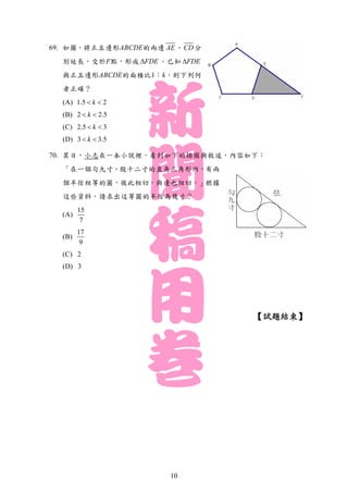 69. 如圖，將正五邊形ABCDE的兩邊 AE 、CD 分
別延長，交於F點，形成 FDE 。已知 FDE
與正五邊形ABCDE的面積比1：k，則下列何
者正確？
(A) 1.5 2k 
(B) 2 2.5k 
(C) 2.5 3k 
(D) 3 3.5k 
70. 某日，小志在一本小說裡，看到如下的插圖與敘述，內容如下：
「在一個勾九寸、股十二寸的直角三角形內，有兩
個半徑相等的圓，彼此相切，與邊也相切。」根據
這些資料，請求出這等圓的半徑為幾寸？
(A)
15
7
(B)
17
9
(C) 2
(D) 3
【試題結束】
10
 