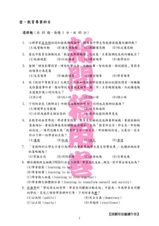 【請翻背面繼續作答】
壹、教育專業科目
選擇題（共 40 題，每題 1 分，共 40 分）
1. 心理學家皮亞傑的認知發展階段論中，認為國中學生智能發展較屬何種時期？
(A)感覺動作期 (B)運思預備期 (C)具體運思期 (D)形式運思期
2. 臺北市教育局推動校長「教室走察與觀課」之政策，主要強調校長的何種能力？
(A)校務規劃 (B)行政領導 (C)課程領導 (D)教學設計
3. 強調「理想影響特質、理想影響行為、激勵鼓舞、智性啟發、個別關懷」等因素
的領導行為是屬
(A)交易領導 (B)服務領導 (C)轉型領導 (D)學習領導
4. 依《性別平等教育法》之規定，教師知悉服務學校發生疑似校園性侵害、性騷擾
或性霸凌事件者，應向學校及當地直轄市、縣（市）主管機關通報。而此種通報
至遲應於幾小時內為之？
(A)8小時 (B)16小時 (C)24小時 (D)48小時
5. 下列何者是《教師法》所規定為教師的權利，同時也是教師的義務？
(A)維護學生受教權 (B)研究與進修
(C)不得洩漏學生個別資料 (D)對學校提供興革意見
6. 在教育的本質學說，學者專家指出：教育是經驗的改造與重新組織，要使經驗的
意義增加，要使指揮後來經驗的能力增加，主張「教育即生活、即生長、即經驗
的改造」。請問這種主張「教育即生活、即生長、即經驗的改造」之看法，出自
於以下那一位學者的主張？
(A)盧梭 (B)杜威 (C)洛克 (D)康德
7. 「當教師糾正學生不當行為時，也會對其他學生產生影響效果」，此種班級經營
的策略稱為？
(A)掌握全局 (B)同時處理 (C)漣漪效應 (D)月暈效應
8. 聯合國教科文組織(UNESCO)目前所倡導「學習五大支柱」概念，其中第五項支柱為？
(A)學會發展（learning to be）
(B)學會做事（learning to do）
(C)學會與人相處（learning to live together）
(D)學會轉化個體與社會（learning to transform oneself and society）
9. 佐藤學於「學校再生的哲學：學習共同體與活動系統」中提及，作為學習共同體
的學校，是受三個哲學原理所引導，下列何者為非？
(A)公共性（public） (B)民主主義（democracy）
(C)公正性（equity） (D)卓越性（excellence）
1
 