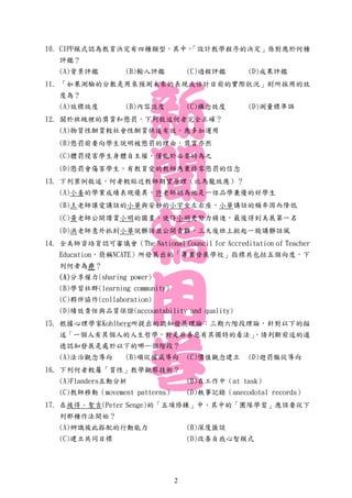10. CIPP模式認為教育決定有四種類型，其中，「設計教學程序的決定」係對應於何種
評鑑？
(A)背景評鑑 (B)輸入評鑑 (C)過程評鑑 (D)成果評鑑
11. 「如果測驗的分數是用來預測未來的表現或估計目前的實際狀況」則所採用的效
度為？
(A)效標效度 (B)內容效度 (C)構念效度 (D)測量標準誤
12. 關於班級裡的獎賞和懲罰，下列敘述何者完全正確？
(A)物質性酬賞較社會性酬賞快速有效，應多加運用
(B)懲罰前要向學生說明被懲罰的理由，獎賞亦然
(C)體罰侵害學生身體自主權，僅能於必要時為之
(D)懲罰會傷害學生，有教育愛的教師應秉持零懲罰的信念
13. 下列案例敘述，何者較貼近教師期望原理（比馬龍效應）？
(A)小姜的學業成績表現優異，許老師認為他是一位品學兼優的好學生
(B)王老師讓愛講話的小華與安靜的小宇坐左右座，小華講話的頻率因而降低
(C)黃老師公開讚賞小明的圖畫，使得小明更努力精進，最後得到美展第一名
(D)洪老師意外抓到小華說髒話並公開責難，三天後班上掀起一股講髒話風
14. 全美師資培育認可審議會（The National Council for Accreditation of Teacher
Education，簡稱NCATE）所發展出的「專業發展學校」指標共包括五個向度，下
列何者為非？
(A)分享權力(sharing power)
(B)學習社群(learning community)
(C)夥伴協作(collaboration)
(D)績效責任與品質保證(accountability and quality)
15. 根據心理學家Kohlberg所提出的認知發展理論：三期六階段理論，針對以下的描
述「一個人有其個人的人生哲學，對是非善惡有其獨特的看法」，請判斷前述的道
德認知發展是處於以下的哪一個階段？
(A)法治觀念導向 (B)順從權威導向 (C)價值觀念建立 (D)避罰服從導向
16. 下列何者較屬「質性」教學觀察技術？
(A)Flanders互動分析 (B)在工作中（at task）
(C)教師移動（movement patterns） (D)軼事記錄（anecodotal records）
17. 在彼得．聖吉(Peter Senge)的「五項修錬」中，其中的「團隊學習」應該要從下
列那種作法開始？
(A)辨識彼此搭配的行動能力 (B)深度匯談
(C)建立共同目標 (D)改善自我心智模式
2
 