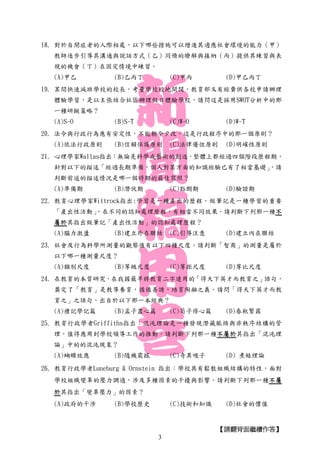 【請翻背面繼續作答】
18. 對於自閉症者的人際相處，以下哪些措施可以增進其適應社會環境的能力（甲）
教師逐步引導其溝通與說話方式（乙）同儕的瞭解與接納（丙）提供其練習與表
現的機會（丁）在固定情境中練習。
(A)甲乙 (B)乙丙丁 (C)甲丙 (D)甲乙丙丁
19. 某間快速減班學校的校長，考量學校校地開闊，教育部又有經費供各校申請辦理
體驗學習，是以主張結合社區辦理假日體驗學校，請問這是採用SWOT分析中的那
一種研擬策略？
(A)S-O (B)S-T (C)W-O (D)W-T
20. 法令與行政行為應有安定性，不能朝令夕改，這是行政程序中的那一個原則？
(A)依法行政原則 (B)信賴保護原則 (C)法律優位原則 (D)明確性原則
21. 心理學家Wallas指出：無論是科學或藝術的創造，整體上都經過四個階段歷程期，
針對以下的描述「經過長期準備，個人對某方面的知識經驗已有了相當基礎」，請
判斷前述的描述情況是哪一個時期的最佳寫照？
(A)準備期 (B)潛伏期 (C)豁朗期 (D)驗證期
22. 教育心理學家Wittrock指出:學習是一種產出的歷程，做筆記是一種學習的重要
「產出性活動」，在不同的認知處理歷程，有相當不同效果。請判斷下列那一種不
屬於其指出做筆記「產出性活動」的認知處理歷程？
(A)腦力激盪 (B)建立外在聯結 (C)引導注意 (D)建立內在聯結
23. 社會及行為科學所測量的觀察值有以下四種尺度。請判斷「智商」的測量是屬於
以下哪一種測量尺度？
(A)類別尺度 (B)等級尺度 (C)等距尺度 (D)等比尺度
24. 在教育的本質研究，在我國最早將教育二字連用的「得天下英才而教育之」語句，
奠定了「教育」是教導養育，循循善誘，培育陶融之義。請問「得天下英才而教
育之」之語句，出自於以下那一本經典？
(A)禮記學記篇 (B)孟子盡心篇 (C)荀子修心篇 (D)春秋繁露
25. 教育行政學者Griffiths指出：混沌理論是一種發現潛藏脈絡與非秩序結構的管
理，值得應用到學校領導工作的推動。請判斷下列那一種不屬於其指出「混沌理
論」中的的混沌現象？
(A)蝴蝶效應 (B)隨機震撼 (C)奇異吸子 (D) 煮蛙理論
26. 教育行政學者Luneburg & Ornstein 指出：學校具有鬆散組織結構的特性，面對
學校組織變革的壓力調適，涉及多種因素的干擾與影響。請判斷下列那一種不屬
於其指出「變革壓力」的因素？
(A)政府的干涉 (B)學校歷史 (C)技術和知識 (D)社會的價值
3
 