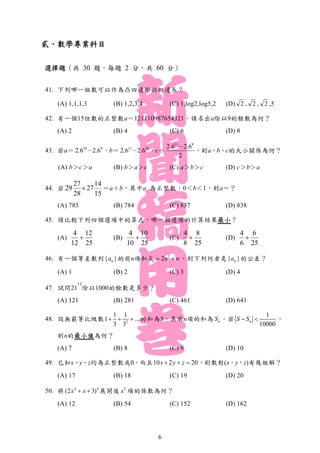 貳、數學專業科目
選擇題（共 30 題，每題 2 分，共 60 分）
41. 下列哪一組數可以作為凸四邊形的四邊長？
(A) 1,1,1,3 (B) 1,2,3,4 (C) 1,log2,log5,2 (D) 2 , 2 , 2 ,5
42. 有一個15位數的正整數a＝121110987654321，請求出a除以9的餘數為何？
(A) 2 (B) 4 (C) 6 (D) 8
43. 若a＝ 910
2.62.6 － ，b＝ 1011
2.62.6 － ，c＝
2
2.62.6 911
－
，則a、b、c的大小關係為何？
(A) b＞c＞a (B) b＞a＞c (C) a＞b＞c (D) c＞b＞a
44. 若
27 14
29 27
28 15
 ＝a＋b，其中a 為正整數，0＜b＜1，則a＝？
(A) 783 (B) 784 (C) 837 (D) 838
45. 請比較下列四個選項中的算式，哪一個選項的計算結果最小？
(A)
4 12
12 25
 (B)
4 10
10 25
 (C)
4 8
8 25
 (D)
4 6
6 25

46. 有一個等差數列{ }na 的前n項和 2
2nS n n  ，則下列何者是{ }na 的公差？
(A) 1 (B) 2 (C) 3 (D) 4
47. 試問21
12
除以1000的餘數是多少？
(A) 121 (B) 281 (C) 461 (D) 641
48. 設無窮等比級數 2
1 1
1 ...
3 3
   的和為S，其前n項的和為 nS 。若
1
10000
nS S  ，
則n的最小值為何？
(A) 7 (B) 8 (C) 9 (D) 10
49. 已知x、y、z均為正整數或0，而且10 2 20x y z   ，則數對(x，y，z)有幾組解？
(A) 17 (B) 18 (C) 19 (D) 20
50. 將 2 4
(2 3)x x  展開後 5
x 項的係數為何？
(A) 12 (B) 54 (C) 152 (D) 162
6
 