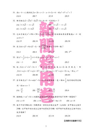 51. 若a、b、c三數滿足 2 2 3a b c   ， 2 6a b c   ，則 2 2 2
a b c   ？
(A) 6 (B) 7 (C) 8 (D) 9
52. 解方程式 2
(2 3) 2( 3 1) 6 0x x     ，可得到x＝？
(A) 3 3 3 、 1 3  (B) 1 3  、 1 3 
(C) 3 3 3 、 3 3 3 (D) 3 3 3 、 1 3 
53. 已知方程式 2 2
18 30 2 18 45x x x x      有兩個相異的實數根a、b，則
?a b 
(A) 15 (B) 18 (C) 20 (D) 30
54. 若 ( ) (2 4) (2 1)n n
f n     ，則
(100)
(50)
f
f
最接近下列哪一數？
(A) 2 (B) 4 (C) 50
2 (D) 100
2
55. 若 2
2
1 1
( ) ( ) 1 0x x
x x
     且
1
( )a x
x
  ，則 2
?a a 
(A) －1 (B) 0 (C) 1 (D) 2
56. 設 5 2
( ) 2 3 1f x x x x    ， 將 ( )f x 變 形 成 為 ( 2)x  的 多 項 式 ， 即
01
2
2
3
3
4
4
5
5 )2()2()2()2()2()( axaxaxaxaxaxf  ，則 2 ?a 
(A) 33 (B) 40 (C) 82 (D) 85
57. 若方程式 2 2
( 3 )( 3 ) 0x x m x x n     的四個根，是一個以
1
3
為首項的等差數
列，則 m n  ？
(A)
17
6
(B)
242
81
(C)
16
3
(D) 6
58. 拋物線 2
y ax bx c   的圖形通過四個象限的充要條件為下列哪一個選項？
(A) 0a  (B) 0c  (C) 2
4 0b ac  (D) 0ac 
59. 箱子中有32顆紅球、36顆黑球，將其混合後分成甲、乙兩堆，若甲堆比乙堆多
24顆，且甲堆中的紅球比乙堆中的黑球多10顆，則甲堆中的黑球比乙堆中的紅
球多幾顆？
(A) 4 (B) 10 (C) 14 (D) 20
【請翻背面繼續作答】
7
 