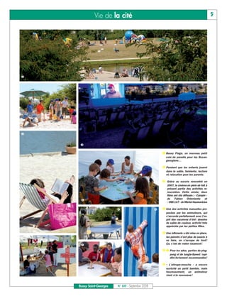 Vie de la cité                                                                     5




❶




❷


         ❸

                                                            ❶ Bussy Plage, un nouveau petit
                                                              coin de paradis pour les Buxan-
                                                              georgiens…

                                                            ❷ Pendant que les enfants jouent
                                                               dans le sable, farniente, lecture
                                                               et relaxation pour les parents.

                                                            ❸ Grâce au succès rencontré en
                                                               2007, le cinéma en plein air fait à
                                                               présent partie des activités re-
                                                               nouvelées. Cette année, deux
                                                               films ont été diffusés: « Campin »
                                                               de Fabien Onteniente et
         ❹
                                                               « OSS 117 » de Michel Hazanavicius

                              ❻                         ❽   ❹ Une des activités manuelles pro-
                                                               posées par les animateurs, qui
                                                               s’accorde parfaitement avec l’es-
                                                               prit des vacances d’été : dessins
                                                               de sable de couleur, activité très
                                                               appréciée par les petites filles.

                                                            ❺ Une infirmerie a été mise en place,
                                                               les parents n’ont plus de soucis à
    ❺
                                                               se faire, on s’occupe de tout !
                                                               Ça, c’est de vraies vacances!
         ❼
                                                            ❻ ❼ Pour les ados, parties de ping-
                                                                  pong et de Jungle-Speed : rapi-
                                                                  dité fortement recommandée !

                                                            ❽ « L’attrape-mouche » a encore
                                                               scotché un petit bambin, mais
                                                               heureusement, un animateur
                                                               vient à la rescousse !


        Bussy Saint-Georges   N° 103 - Septembre 2008
 