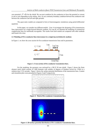 Analysis of Multi conductor Quasi-TEM Transmission Lines and Multimode Waveguides
88
zero potential ( 0V  ) for the shield. We use port condition for the conductors to force the potential or current
to one or zero depending on the setting. Also, we use continuity boundary condition between the conductors and
between the conductors and left and right grounds.
The quasi-static models are computed in form of electromagnetic simulations using partial differential
equations.
In this paper, we consider two different models. Case A investigates the designing of five-transmission
lines interconnect on a single-layered dielectric medium. For case B, we illustrate the modeling of symmetrical
coupled-strip lines for multimode waveguides. The results from both models are compared with other methods
and found to be close.
2.1 Modeling of Five-conductor lines interconnect in a single-layered dielectric medium
In Figure 1, we show the cross section for five-conductor transmission lines and its parameters.
Figure 1. Cross-section of five-conductor transmission lines.
For the modeling, the geometry was enclosed by a 100 X 30 mm shield. Figure 2 shows the finite
element mesh which consists of 1400 elements with number of degrees of freedom solved for 15964 in a
solution time 2.516 seconds. Figure 3 shows the surface potential distribution of the transmission lines. Counter
and streamline plots were presented in Figures 4 and 5 respectively.
Figure 2. Mesh of five-conductor transmission lines.
Figure 3. 2D surface potential distribution of five-conductor transmission lines.
 