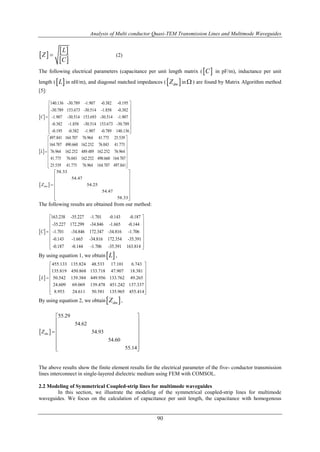 Analysis of Multi conductor Quasi-TEM Transmission Lines and Multimode Waveguides
90
 
 
 
L
Z
C
 (2)
The following electrical parameters (capacitance per unit length matrix ( C in pF/m), inductance per unit
length ( L in nH/m), and diagonal matched impedances ( dmZ in  ) are found by Matrix Algorithm method
[5]:
 
140.136 -30.789 -1.907 -0.382 -0.195
-30.789 153.673 -30.514 -1.858 -0.382
-1.907 -30.514 153.693 -30.514 -1.907
-0.382 -1.858 -30.514 153.673 -30.789
-0.195 -0.382 -1.907 -0.789 140.136
C
 
 
 
 
 
 
  
 
497.841 164.707 76.964 41.775 25.539
164.707 490.660 162.252 76.043 41.775
76.964 162.252 489.489 162.252 76.964
41.775 76.043 162.252 490.660 164.707
25.539 41.775 76.964 164.707 497.841
L
 
 
 
 
 
 
  
 
58.33
54.47
54.25
54.47
58.33
dmZ
 
 
 
 
 
 
  
The following results are obtained from our method:
 
163.238 -35.227 -1.701 -0.143 -0.187
-35.227 172.299 -34.846 -1.665 -0.144
-1.701 -34.846 172.347 -34.816 -1.706
-0.143 -1.665 -34.816 172.354 -35.391
-0.187 -0.144 -1.706 -35.391 163.814
C
 
 
 
 
 
 
 
By using equation 1, we obtain L ,
 
455.133 135.824 48.533 17.101 6.743
135.819 450.868 133.718 47.907 18.381
50.542 139.384 449.956 133.762 49.265
24.609 69.069 139.478 451.242 137.337
8.953 24.611 50.581 135.965 455.414
L
 
 
 
 
 
 
  
By using equation 2, we obtain dmZ ,
 
55.29
54.62
54.93
54.60
55.14
dmZ
 
 
 
 
 
 
  
The above results show the finite element results for the electrical parameter of the five- conductor transmission
lines interconnect in single-layered dielectric medium using FEM with COMSOL.
2.2 Modeling of Symmetrical Coupled-strip lines for multimode waveguides
In this section, we illustrate the modeling of the symmetrical coupled-strip lines for multimode
waveguides. We focus on the calculation of capacitance per unit length, the capacitance with homogenous
 