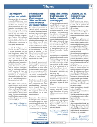 BUSSYMAG104     28/10/08       10:02     Page 25




                                                                                  Tribunes                                                                                         25

              Ces banquiers                           Responsabilité,                         Bussy Saint Georges,                    La future ZAC du
              qui ont tout oublié                     Engagement,                             la ville des parcs et                   Sycomore verra
              Nous avons déjà dit à maintes           Rendre compte :                         jardins… un paradis                     t-elle le jour ?
              reprises les difficultés que nous       Telles sont les mis-                    pour les juges?                         Mardi 7octobre s'est tenue une com-
              rencontrions à lever les emprunts       sions des élus et                       A l’heure où nous écrivons cette tri-   mission extra municipale consacrée à
              qui nous sont nécessaires, en           des pouvoirs publics                    bune, le Maire n’a pas encore reçu      la future ZAC du Sycomore. Elle
              partie compte tenu de la crise                                                  sa lettre de démission d’office que     constitue le dernier quartier de notre
              financière internationale. Je dis       La Cour des comptes décriait dès                                                ville à aménager.
                                                                                              le Préfet doit lui envoyer. En effet,
              bien en partie, car je viens de         2003 une situation financière dif-                                              Cela nécessite d'importants investisse-
                                                                                              la chambre criminelle de la Cour
              constater, et cela m’a valu un sacré    ficile avant tout imputable à une                                               ments financiers en termes d'équipe-
                                                                                              de cassation a rejeté son pourvoi.
              coup de sang, que malgré l’an-          gestion peu rigoureuse du budget:                                               ment publics avec entre autre la
                                                                                              Mais le futur ex-maire nous a déjà
              nonce du Président de la Républi-       une gestion du personnel peu                                                    construction d’équipements scolaires
                                                                                              rassurés : il n’est coupable que
              que d’injecter 360 milliards            adaptée, un respect insuffisant des                                             et de loisirs.
                                                                                              d’une simple erreur administrative,
              d’euros pour garantir les               règles d’urbanisme, un recours sys-                                             La ville souhaite également y voir
                                                                                              commise d’ailleurs par les services
              emprunts interbancaires, certains       tématique à des prestataires exté-                                              construiredeséquipementsstructurants
                                                                                              de la mairie… Un mois de prison
              établissements continuaient à           rieurs coûteux (centre de loisirs,                                              comme: un stade d'athlétisme couvert,
                                                                                              avec sursis et 5 ans d’inéligibilité
              nous claquer la porte au nez.           cantine, crèches, avocats…), une                                                un espace culturel, des terrains de tennis
                                                                                              pour une simple erreur dont il n’est
                                                      maîtrise insuffisante des dépenses                                              couverts, une deuxième gare RER…
                                                                                              pas l’auteur, mais diable, que font
              Au-delà de l’inélégance de la           de fonctionnement (une dépense                                                  Tout cela a un coût financier impor-
                                                                                              les associations de défense des
              méthode, ma colère se justifie par      de fonctionnement de 9,2 M €                                                    tant et la ville est dans une situation
                                                                                              droits de l’homme face à de telles
              le fait que, précisément, ceux qui      inscrite au budget et 13,9 M €          injustices?                             financière très critique.
              nous éconduisent aujourd’hui            dépensés), un recours à des mon-                                                Des négociations se sont engagées avec
              sont ceux-là même qui ont large-        tages financiers complexes mal          Alors que la place de maire semble      les partenaires afin d'obtenir les finan-
              ment profité de la croissance pen-      maîtrisés, et la non-intégration        se libérer, tout le monde constate      cements nécessaires. Si ces aides ne
              dant des années à Bussy                 d’un encours de 23 M €                  l’intérêt soudain et surprenant de      pouvaient être obtenues, conformé-
              Saint-Georges en finançant des                                                  notre députée, Madame Brunel,           ment à la délibération votée en conseil
              milliers d’emprunts aux particu-        Les charges de gestion sont très        pour Bussy saint Georges. En effet,     municipal sur ma proposition, la ZAC
              liers désireux d’accéder à la pro-      largement supérieures aux char-         celle-ci vient de décider l’installa-   ne se ferait pas.
              priété dans notre commune.              ges supportées en moyenne par           tion de sa permanence sur la            Un calendrier a été établi. Il prévoit un
              Nous les avons bien connus pen-         les communes du même niveau             grande place de Bussy, et vient d’or-   début de commercialisation au
              dant ces années d’or, où Bussy          démographique et l’endettement          ganiser une réunion publique avec       deuxième trimestre 2010. La munici-
              était la commune de France qui          de la commune représente 5 fois         son ami Roger Karoutchi au Gym-         palité dit vouloir lancer une réflexion
              construisait le plus, environ 600       l’endettement moyen sans que            nase Michel Jazy.                       autour des problématiques de dévelop-
              logements par an. A l’époque, ils       cela puisse se justifier par les par-   Madame Brunel, qui nous l’appre-        pement durable, des transports, de
              ne se sont pas fait prier pour péné-    ticularités de la ville nouvelle.       nons par la presse, est menacée         mixité sociale et fonctionnelle. Des
              trer sur le marché buxangeorgien.                                               d’une mise en cause judiciaire dans     groupes de travail seront constitués
              La manne était trop belle.              En effet, disposant de très faibles     un dossier de corruption instruit au    Fidèles à notre ligne de conduite nous
                                                      marges de manœuvre budgétai-            pôle financier du palais de justice     entendons bien sûr participer aux
              Mais ces belles années se sont dés-     res, la commune ne peut conti-          de Paris.                               débats autour de quatre idées fortes
              ormais envolées et nos vertus           nuer durablement à fonctionner                                                  que j’ai déjà développé
              d’hier sont devenues à présent de       avec ce niveau de dépenses. Le          Nous avons beaucoup de chance           Intégrer des commerces de proximité
              sérieux handicaps. L’ingratitude        contexte économique mondial ne          d’avoir à Bussy saint Georges,          et des services publics,
              n’est pas l’apanage exclusif du         fait qu’aggraver la situation de        autant d’hommes et de femmes            Réfléchir aux transports et aux liaisons
              monde politique. Mais la belle          Bussy mais elle n’en est pas la         politiques aussi connus… des tri-       vers le centre ville
              saison, forcément, reviendra un         seule responsable.                      bunaux.                                 Utiliser les techniques les plus récentes
              jour. Il faudra alors se souvenir des                                                                                   et les plus abouties en matière de déve-
              positions des uns et des autres en      L’opposition a demandé la réu-          Il serait nettement préférable pour     loppement durable.
              ce moment difficile…                    nion d’urgence de la commission         la collectivité que ceux-ci passent     Intégrer un volet habitat emploi dans
                                                      des finances (qui ne s’est jamais       plus de temps à régler l’insuffisance   le projet.
                Jean-Claude LAMAGNERE                 réunie depuis les dernières élec-       de places en crèches, le manque de      Au vu de la présentation, il semble que
                         1er maire-Adjoint            tions) pour débattre et proposer        transports, l’assainissement de         la plupart de ces propositions ait été
                                                      des solutions concrètes aux défi-       notre dette abyssale…                   reprise dans le projet. Nous veillerons à
                                                      cits endémiques de la Commune.                                                  cequ’ellesdeviennentdesréalitésconcrè-
                                                                                              Aubin-Dominique LENGHAT                 tespourquelaZACduSycomore,sielle
                                                       Le groupe « Bussy gagnant »              Le Groupe « Une Nouvelle              voit le jour, soit une vraie réussite.
                                                                  Yann DUBOSC,                         Qualité De Ville »
                                                                       Nabia PISI,                                                                  Pierre LAFAYE
                                                                   Xuan-Son KOU                                                         Le Groupe « Bussy en action »
                                                             www.yanndubosc.com                                                         http://www.bussyenaction.fr
                                                               Bussy Saint-Georges              N°104 - Octobre 2008
 