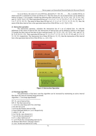 Survey paper on Generalized Inverted Index for Keyword Search
71
As in set theory, the union of a set of ID lists, denoted by S ={S1, S2, …… , Sn}, is another ID list, in
which each ID is contained in at least one ID list in S. Thus the union of a set of interval lists can be defined as
follows in figure 1. For example, consider the following three interval lists: {[2, 7], [11, 13]}, {[5, 7], [12, 14]},
and {[1, 3],[.6, 7],[12, 15]. Their equivalent ID lists are { 3, 4, 5, 6, 7, 11, 12, 13}{5, 6, 7, 12, 13, 14}, and {1, 2,
3, 6, 7, 12, 13, 14, 15}. The union of these three ID lists is{1, 2, 3, 4, 5, 6, 7, 9, 11, 12, 13, 14, 15}, thus, the
union of the three interval lists is the equivalent interval list of this ID list, i.e.{[1, 7],[11, 15]}.
2) Intersection operation
The intersection operation, calculates the intersection list of a set of ordered lists. As with the
definitions of the union of interval lists, the intersection of interval lists can be defined as follows in the figure
2.Consider the three interval lists that we have used previously: {[2, 7], [11, 13]}, {[5, 7],[12, 14]}, and {[1, 3],
[6, 7], [9, 9], [12, 15]}. Their equivalent ID lists are {2, 3, 4, 5, 6, 7, 11, 12, 13} {5, 12, 13, 14} and, {2, 3, 9, 12,
13, 14, 15}, respectively. The intersection list of these ID lists is{ 12, 13}, thus the intersection of the interval
lists is the equivalent interval list of this ID list, i.e., {[12, 13]}.
Figure 2: Intersection Operation
3) Twin-heap algorithm
The performance of the basic scan-line algorithm can be increased by maintaining an active interval
that shows the interval currently being processed.
Algorithm 1: Twin heap algorithm(R)
------------------------------------------------------
I/P: R a set of interval lists
O/P: Z The final interval list
1: Let L be a max heap and U be a min heap
2: for all k ∈[1,n] do
3: let rk be the frontier interval of Rk
4: Insert lb(rk)and ub(rk) to L an U Respectively
5: while U ≠ Ф do
6: Let l be the max element in L
7: Let u be the min element in U
8: if l ≤ u then Add [l,u] to Z
9: Let r∈ Rj be the corresponding interval of u
10: Remove lb(r) from L and pop u from U
11: Let r’ be the next interval of r in Rj
Given a set of interval
lists,
Ri ={R1,R2, ....,Rn},and
Their equivalent ID lists,
Si ={S1, S2, ...... , Sn},
The intersection of R is the
equivalent interval list .
S={S1∩s2……∩Sn}
 