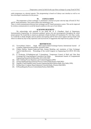 Temperature control of shell & tube type Heat exchanger by using TwinCAT PLC
76
outlet temperature at a desired setpoint. This programming is based on Codesys user interface as well as we
have developed visualization for the process.
IV. CONCLUSION
The temperature of heat exchanger is maintained a desired set point with the help ofTwinCAT PLC
and PC based automation. This system reduces the maintenance cost.
There is wired communication between heat exchanger and PC based automation system. This can be improved
by wireless communication to avoid the hazard condition in the case of wire failure.
ACKNOWLDGEMENT
We acknowledge with gratitude to our guide Mr. H. P. Chaudhari, Head of Department,
Instrumentation Engineering, for continuous guidance, genius role and encouragement throughout the whole
project period. We would like to extend our gratitude to thank the Beck off Automation Pvt. Ltd. Pune. Lastly,
we would like to thank almighty and our parents and teaching staff for their moral support and my friends with
whom we shared my day-to-day experience and received lots of suggestions that improved my quality of work.
REFERENCES
[1]. Yuvraj Khare, Yaduvir Singh, PID Control of Heat Exchanger System, International Journal of
Computer Application,8(6),October 2010,0975-8887.
[2]. Chhaya Sharma, Sanjeev Gupta and Vipin Kumar, Modeling and simulation of Heat Exchanger
Used in Soda Recovery, Proceedings of the world Congress on Engineering,Vol-2,WCE 2011,July
2011.
[3]. P. Sivakumar, D.Prabhakaran and T. Kannadasan, Temperature Control of Shell and Tube Heat
Exchanger By Using Intelligent Controllers-Case Study, International Journal of Computational
Engineering Research,2(8),December 2012,2250-3005.
[4]. Dale E.Seborg,Process Dynamics and Control,(Singapore,2004).
[5]. George Stephanopoulas,Chemical Process Control,(India,Prentice-Hall,2003).
[6]. Nagrath,I.J and GopalM,Control System Engineering:third Edition,(India ,New Delhi,1999).
[7]. Krishna Kant ,Computer Based Industrial Controller,(India ,Prentice-Hall,2002).
[8]. B.WayneBequette,Process Contol,(India,Prentice-Hall,2008).
 