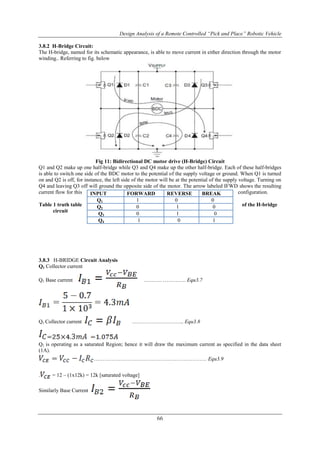 Design Analysis of a Remote Controlled “Pick and Place” Robotic Vehicle
66
3.8.2 H-Bridge Circuit:
The H-bridge, named for its schematic appearance, is able to move current in either direction through the motor
winding.. Referring to fig. below
Fig 11: Bidirectional DC motor drive (H-Bridge) Circuit
Q1 and Q2 make up one half-bridge while Q3 and Q4 make up the other half-bridge. Each of these half-bridges
is able to switch one side of the BDC motor to the potential of the supply voltage or ground. When Q1 is turned
on and Q2 is off, for instance, the left side of the motor will be at the potential of the supply voltage. Turning on
Q4 and leaving Q3 off will ground the opposite side of the motor. The arrow labeled IFWD shows the resulting
current flow for this configuration.
Table 1 truth table of the H-bridge
circuit
3.8.3 H-BRIDGE Circuit Analysis
Q1 Collector current
Q1 Base current ………. …………. Equ3.7
Q1 Collector current ……………………….. Equ3.8
Q1 is operating as a saturated Region; hence it will draw the maximum current as specified in the data sheet
(1A).
……………………………………………………… Equ3.9
. = 12 – (1x12k) = 12k [saturated voltage]
Similarly Base Current
INPUT FORWARD REVERSE BREAK
Q1 1 0 0
Q2 0 1 0
Q3 0 1 0
Q4 1 0 1
 