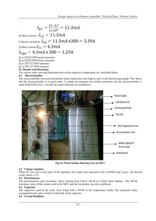 Design Analysis of a Remote Controlled “Pick and Place” Robotic Vehicle
67
Q2 Base Current =
Collector current Q3
Q4 Base Current
Q1 is 2N222 NPN power transistor
Q2 is 2N222 PNP power transistor
Q3 is TIP 122 NPN transistor
Q4 is TIP 127 PNP transistor
IV. Results and Discussion
The various static tests and functional tests on the respective components are described below.
4.1 Microcontroller
The microcontroller was powered and the entire output pins were high as seen in the Oscilloscope graph. This shows
that the microcontroller is in good order. A simple test program was written and burnt into the microcontroller to
make blink LED every 1 second, the result obtained was satisfactory.
Fig 12: Work Station Showing Test on MCU
4.2 Voltage regulator
When 9V was sent to the input of the regulator, the output was measured with a (DVM) and it gave the desired
result, which is 5V.
4.3 Potentiometer
The potentiometers gave resistance values varying from 0 Ω to 10k Ω in a fairly linear fashion. The 10k Ω
resistance value of the resistor used in the MCU and the transmitter was also confirmed.
4.4 Capacitor
The capacitors used in the work were tested with a DVM in the Capacitance mode. The measured value
correspond to the value written on the body of the capacitor.
4.5 Crystal Oscillator
 
