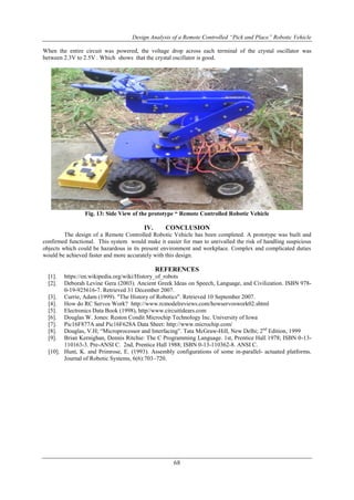 Design Analysis of a Remote Controlled “Pick and Place” Robotic Vehicle
68
When the entire circuit was powered, the voltage drop across each terminal of the crystal oscillator was
between 2.3V to 2.5V . Which shows that the crystal oscillator is good.
Fig. 13: Side View of the prototype “ Remote Controlled Robotic Vehicle
IV. CONCLUSION
The design of a Remote Controlled Robotic Vehicle has been completed. A prototype was built and
confirmed functional. This system would make it easier for man to unrivalled the risk of handling suspicious
objects which could be hazardous in its present environment and workplace. Complex and complicated duties
would be achieved faster and more accurately with this design.
REFERENCES
[1]. https://en.wikipedia.org/wiki/History_of_robots
[2]. Deborah Levine Gera (2003). Ancient Greek Ideas on Speech, Language, and Civilization. ISBN 978-
0-19-925616-7. Retrieved 31 December 2007.
[3]. Currie, Adam (1999). "The History of Robotics". Retrieved 10 September 2007.
[4]. How do RC Servos Work? http://www.rcmodelreviews.com/howservoswork02.shtml
[5]. Electronics Data Book (1998), http//www.circuitidears.com
[6]. Douglas W. Jones: Reston Condit Microchip Technology Inc. University of Iowa
[7]. Pic16F877A and Pic16F628A Data Sheet: http://www.microchip.com/
[8]. Douglas, V.H; “Microprocessor and Interfacing”. Tata McGraw-Hill, New Delhi; 2nd
Edition, 1999
[9]. Brian Kernighan, Dennis Ritchie: The C Programming Language. 1st, Prentice Hall 1978; ISBN 0-13-
110163-3. Pre-ANSI C. 2nd, Prentice Hall 1988; ISBN 0-13-110362-8. ANSI C.
[10]. Hunt, K. and Primrose, E. (1993). Assembly configurations of some in-parallel- actuated platforms.
Journal of Robotic Systems, 6(6):703–720.
 