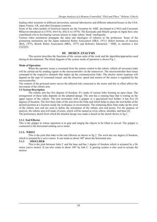 Design Analysis of a Remote Controlled “Pick and Place” Robotic Vehicle
58
leading robot scientists in different universities, national laboratories and different industrial houses in the USA,
Japan, France, UK, and other European countries.
Some of the robot models of historical interest are the Versatran by AMF, developed in (1963) and Cincinnati
Milacron introduced in (1974), Irb-6 by ASLA in (1978). The Kawasaki and Hitachi groups in Japan have also
contributed a lot in developing various sensors to make robots „think‟ intelligently.
Various robot institutions propagate the ideas and ideologies of robotics to the profession. Some of the
pioneering institutions are the Japan industrial Robot Association (JIRA, 1971), Robot Institute of America
(RIA, 1975), British Robot Association (BRA, 1977) and Robotics Interaction / SME, to mention a few
[1][2][3].
III. DESIGN ANALYSIS
This section describes the functions of the various units of the work and the algorithm/approaches used
during its development. The block diagram of the system mode of operation is shown Fig 1.
Mode of Operation
When the operator issues a command from the remote control to the robotic vehicle all necessary tasks
will be carried out by sending signals to the microcontroller via the transceiver. The microcontroller then issues
command to the respective channels that makes up the communication links. The electric motor response will
depend on the type of command issued; and the direction, speed and motion of the motor is regulated by the
microcontroller.
The rotation of the powered motor moves the affected link connected to the motor and this in effect affects the
movement of the robotic arm.
3.1 System Description
The robotic arm has five degrees of freedom. It‟s made of various links forming an open chain. The
arrangement of these links depends on the adopted design. The arm has a rotating base that is resting on the
upper region of the vehicle. The arm terminates with a gripper or a specialized tool holder; it has five (5)
degrees of freedom. The first three links of the arm form the body and which helps to place the tool holder at the
desired position at a location inside the workspace or environment. The remaining three links make up the wrist
of the robotic arm and are used to define the orientation of the robotic arm end points. For the purpose of
analysis, the robotic arm will made of joints, which will be named as wrist, elbow, shoulder, and base [4].
The preliminary sketch from which the detailed design was made is based on the sketch shown in fig.1.
3.1.1 End Effector
This is the gripper to whose operation is to grip and outgrip the objects to be lifted or moved. The gripper is
connected to the horizontal rotating servo motor.
3.1.2. WRIST
This is the joint that links to the end effectors as shown in fig 2. The wrist has one degree of freedom,
which is actuated by a servo motor. It can rotate to about 1800
about the horizontal axis.
3.1.3 SHOULDER
This is the joint between links C and the base and has 1 degree of freedom which is actuated by a Dc
motor (servo motor). It can also rotate to about 180o
by link C. A gearing system is also used to actuate the
motion.
 