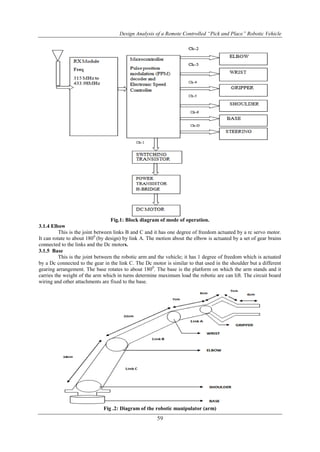 Design Analysis of a Remote Controlled “Pick and Place” Robotic Vehicle
59
Fig.1: Block diagram of mode of operation.
3.1.4 Elbow
This is the joint between links B and C and it has one degree of freedom actuated by a rc servo motor.
It can rotate to about 1800
(by design) by link A. The motion about the elbow is actuated by a set of gear brains
connected to the links and the Dc motors.
3.1.5 Base
This is the joint between the robotic arm and the vehicle; it has 1 degree of freedom which is actuated
by a Dc connected to the gear in the link C. The Dc motor is similar to that used in the shoulder but a different
gearing arrangement. The base rotates to about 1800
. The base is the platform on which the arm stands and it
carries the weight of the arm which in turns determine maximum load the robotic are can lift. The circuit board
wiring and other attachments are fixed to the base.
Fig .2: Diagram of the robotic manipulator (arm)
 