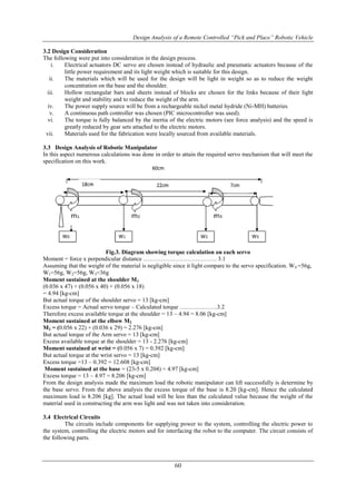 Design Analysis of a Remote Controlled “Pick and Place” Robotic Vehicle
60
3.2 Design Consideration
The following were put into consideration in the design process.
i. Electrical actuators DC servo are chosen instead of hydraulic and pneumatic actuators because of the
little power requirement and its light weight which is suitable for this design.
ii. The materials which will be used for the design will be light in weight so as to reduce the weight
concentration on the base and the shoulder.
iii. Hollow rectangular bars and sheets instead of blocks are chosen for the links because of their light
weight and stability and to reduce the weight of the arm.
iv. The power supply source will be from a rechargeable nickel metal hydride (Ni-MH) batteries
v. A continuous path controller was chosen (PIC microcontroller was used).
vi. The torque is fully balanced by the inertia of the electric motors (see force analysis) and the speed is
greatly reduced by gear sets attached to the electric motors.
vii. Materials used for the fabrication were locally sourced from available materials.
3.3 Design Analysis of Robotic Manipulator
In this aspect numerous calculations was done in order to attain the required servo mechanism that will meet the
specification on this work.
Fig.3. Diagram showing torque calculation on each servo
Moment = force x perpendicular distance ………………………………. 3.1
Assuming that the weight of the material is negligible since it light compare to the servo specification. W0 =56g,
W1=56g, W2=56g, W3=36g
Moment sustained at the shoulder M1
(0.036 x 47) + (0.056 x 40) + (0.056 x 18)
= 4.94 [kg-cm]
But actual torque of the shoulder servo = 13 [kg-cm]
Excess torque = Actual servo torque – Calculated torque ……………….3.2
Therefore excess available torque at the shoulder = 13 – 4.94 = 8.06 [kg-cm]
Moment sustained at the elbow M2
M2 = (0.056 x 22) + (0.036 x 29) = 2.276 [kg-cm]
But actual torque of the Arm servo = 13 [kg-cm]
Excess available torque at the shoulder = 13 - 2.276 [kg-cm]
Moment sustained at wrist = (0.056 x 7) = 0.392 [kg-cm]
But actual torque at the wrist servo = 13 [kg-cm]
Excess torque =13 – 0.392 = 12.608 [kg-cm]
Moment sustained at the base = (23-5 x 0.204) = 4.97 [kg-cm]
Excess torque = 13 – 4.97 = 8.206 [kg-cm]
From the design analysis made the maximum load the robotic manipulator can lift successfully is determine by
the base servo. From the above analysis the excess torque of the base is 8.20 [kg-cm]. Hence the calculated
maximum load is 8.206 [kg]. The actual load will be less than the calculated value because the weight of the
material used in constructing the arm was light and was not taken into consideration.
3.4 Electrical Circuits
The circuits include components for supplying power to the system, controlling the electric power to
the system, controlling the electric motors and for interfacing the robot to the computer. The circuit consists of
the following parts.
 