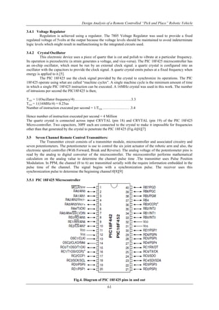 Design Analysis of a Remote Controlled “Pick and Place” Robotic Vehicle
61
3.4.1 Voltage Regulator
Regulation is achieved using a regulator. The 7805 Voltage Regulator was used to provide a fixed
regulated voltage of 5volts at the output because the voltage levels should be maintained to avoid indeterminate
logic levels which might result in malfunctioning to the integrated circuits used.
3.4.2 Crystal Oscillator
This electronic device uses a piece of quartz that is cut and polish to vibrate at a particular frequency.
Its operation is piezoelectric (a strain generates a voltage, and vice-versa). The PIC 18F425 microcontroller has
an on-chip oscillator, which must be run by an external clock signal. a quartz crystal is configured into an
oscillator with the capacitors to provide the clock signal. A quartz crystal emits pulses at a fixed frequency when
energy is applied to it.[5].
The PIC 18F425 use the clock signal provided by the crystal to synchronize its operations. The PIC
18F425 operate using what are called “machine cycles”. A single machine cycle is the minimum amount of time
in which a single PIC 18F425 instruction can be executed. A 16MHz crystal was used in this work. The number
of intrusions per second the PIC18F425 is then;
Tcyc = 1/(Oscillator frequency/4)………………………………………..3.3
Tcyc = 1/(16MHz/4) = 0.25us
Number of instruction executed per second = 1/Tcyc ………………… .3.4
Hence number of instruction executed per second = 4 Million
The quartz crystal is connected across input CRYTAL (pin 18) and CRYTAL (pin 19) of the PIC 18F425
Micro-controller. Two capacitors, 30PF each are connected to the crystal to make it impossible for frequencies
other than that generated by the crystal to penetrate the PIC 18F425 (Fig.4)[6][7]
3.5 Seven Channel Remote Control Transmitters:
The Transmitter circuit consists of a transmitter module, microcontroller and associated circuitry and
seven potentiometers. The potentiometer is use to control the six joint actuator of the robotic arm and also, the
electronic speed controller (With Forward, Break and Reverse). The analog voltage of the potentiometer pins is
read by the analog to digital converter of the microcontroller. The microcontroller performs mathematical
calculation on the analog value to determine the channel pulse time .The transmitter uses Pulse Position
Modulation. In PPM, the channel (0 to 6) are transmitted serially with the require information embedded in the
pulse time of the channel. The signal begins with a synchronization pulse. The receiver uses this
synchronization pulse to determine the beginning channel 0[8][9]
3.5.1 PIC 18F425 Microcontroller
Fig.4. Diagram of PIC 18F425 pins in and out
 