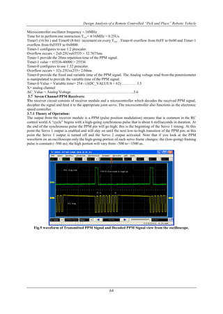Design Analysis of a Remote Controlled “Pick and Place” Robotic Vehicle
64
Microcontroller oscillator frequency = 16MHz
Time for to perform one instruction Tcyc= 4/16MHz = 0.25Us.
Timer1 (16 bit ) and Timer0 (8-bit) increment on every Tcyc .Timer-0 overflow from 0xFF to 0x00 and Timer-1
overflow from 0xFFFF to 0x0000.
Timer-1 configures to use 1:2 prescaler.
Overflow occurs = 2x0.25Usx65535 = 32.7675ms.
Timer-1 provide the 20ms repetition time of the PPM signal.
Timer-1 value = 65536-40000 = 25536
Timer-0 configures to use 1:32 prescaler.
Overflow occurs = 32x.25Usx255= 2.04ms
Timer-0 provide the fixed and variable time of the PPM signal. The Analog voltage read from the potentiometer
is manipulated to provide the variable time of the PPM signal.
Timer-0 Value = Variable time= 254 - (ADC_VALUE/8 + 62)………… 3.5
X= analog channel
AC_Value = Analog Voltage……………….…………………………..3.6
3.7 Seven Channel PPM Receivers:
The receiver circuit consists of receiver module and a microcontroller which decodes the received PPM signal,
decipher the signal and feed it to the appropriate joint servo. The microcontroller also functions as the electronic
speed controller.
3.7.1 Theory of Operation:
The output from the receiver module is a PPM (pulse position modulation) streams that is common in the RC
control world.A “cycle” begins with a high-going synchronous pulse that is about 6 milliseconds in duration. At
the end of the synchronous pulse the PPM pin will go high; this is the beginning of the Servo 1 timing. At this
point the Servo 1 output is enabled and will stay on until the next low-to-high transition of the PPM pin; at this
point the Servo 1 output is turned off and the Servo 2 output activated. Note that if you look at the PPM
waveform on an oscilloscope only the high-going portion of each servo frame changes; the (low-going) framing
pulse is constant (~500 us); the high portion will vary from ~500 to ~1500 us.
Fig.9 waveform of Transmitted PPM Signal and Decoded PPM Signal view from the oscilloscope.
 