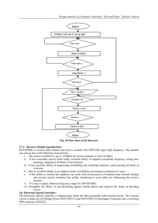 Design Analysis of a Remote Controlled “Pick and Place” Robotic Vehicle
65
Fig. 10 Flow chart of the Receiver
3.7.2 Receiver Module Specification:
KST-RX806 is wireless data transmit and receive module with VHF/UHF super high frequency. This module
was choose due to the following characteristic
i. The receive sensibility is up to -105dbm; the receive distance is twice of others.
ii. It has reasonable receive band width, excellent ability of suppress coordinate frequency, strong anti-
jamming, adapting to all kinds of environment.
iii. It has excellent ability of suppressing assembling and scattering radiation, easily passing all kinds of
criterions
iv. Due to excellent shield, it can adapt to kinds of installing environment, consistency is nicer.
v. It has ability to restrain the radiation, can work with several pieces of modules (one transmit module
and several receive modules) but neither interfering to each other nor influencing the receive
distance.
vi. It is easy to adjust. Between frequency range for 250-450 MHz
vii. Strengthen the ability of anti-disturbing against mobile phone and improve the shape of decoding
waves.
3.8 Electronic Speed Controller:
The Electronic Speed Controller is implemented inside the Microcontroller with external circuit. The external
circuit is made up of H Bridge Power PNP (TIP117) and NPN (TIP112) Darlington Transistor and a switching
NPN transistor (2N2222).
 
