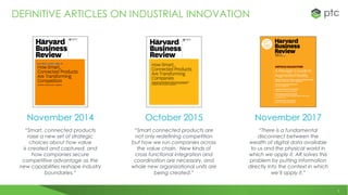 5
DEFINITIVE ARTICLES ON INDUSTRIAL INNOVATION
“Smart, connected products
raise a new set of strategic
choices about how value
is created and captured, and
how companies secure
competitive advantage as the
new capabilities reshape industry
boundaries.”
“Smart connected products are
not only redefining competition
but how we run companies across
the value chain. New kinds of
cross functional integration and
coordination are necessary, and
whole new organizational units are
being created.”
“There is a fundamental
disconnect between the
wealth of digital data available
to us and the physical world in
which we apply it. AR solves this
problem by putting information
directly into the context in which
we’ll apply it.”
November 2014 October 2015 November 2017
 