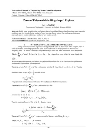 International Journal of Engineering Research and Development 
e-ISSN: 2278-067X, p-ISSN: 2278-800X, www.ijerd.com 
Volume 10, Issue 6 (June 2014), PP.60-69 
Zeros of Polynomials in Ring-shaped Regions 
M. H. Gulzar 
Department of Mathematics University of Kashmir, Srinagar 190006 
Abstract:- In this paper we subject the coefficients of a polynomial and their real and imaginary parts to certain 
conditions and give bounds for the number of zeros in a ring-shaped region. Our results generalize many 
previously known results and imply a number of new results as well. 
Mathematics Subject Classification: 30 C 10, 30 C 15 
Keywords and Phrases:- Coefficient, Polynomial, Zero 
I. INTRODUCTION AND STATEMENT OF RESULTS 
A large number of research papers have been published so far on the location in the complex plane of 
some or all of the zeros of a polynomial in terms of the coefficients of the polynomial or their real and 
imaginary parts. The famous Enestrom-Kakeya Theorem [5] states that if the coefficients of the polynomial 
( ) satisfy n n  a  a   a  a 0 1 1 0 ...... , then all the zeros of P(z) lie in the closed disk 
( ) be a polynomial such that n n  a  a   a  a 0 1 1 0 ...... . Then the 
( ) be a polynomial such that 
 
arg a j n j     
z  does not exceed 
n  j 
a a 
( ) b e a polynomial of degree n with j j Re(a )  , 
60 
j 
n 
 
P z  
a z j j 
0 
z  1. 
By putting a restriction on the coefficients of a polynomial similar to that of the Enestrom-Kakeya Theorem, 
Mohammad [6] proved the following result: 
Theorem A: Let 
j 
n 
 
P z  
a z j j 
0 
number of zeros of P(z) in 
1 
z  does not exceed 
2 
an  . 
0 
log 
1 
log 2 
1 
a 
For polynomials with complex coefficients, Dewan [1] proved the following results: 
Theorem B: Let 
j 
n 
 
P z  
a z j j 
0 
, 0,1,2,....., , 
2 
  
for some real  and  and 
n n  a  a   a  a 0 1 1 0 ...... . 
Then the number of zeros of P(z) in 
1 
2 
0 
1 
0 
(cos sin 1) 2sin 
log 
1 
log 2 
a 
n 
j 
 
 
      
. 
Theorem C: Let 
j 
n 
 
P z  
a z j j 
0 
a j n j j Im( )   ,  0,1,2,......, such that 
n n      0 1 1 0 ...... . 
 