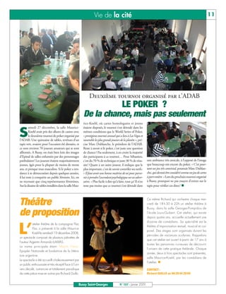 Vie de la cité                                                                                             11




                                                              Deuxième tournoi organisé par l’ADAB
                                                                   LE POKER ?
                                                         De la chance, mais pas seulement
                                                         rice-Koehl, où cartes homologuées et jetons
         amedi 27 décembre, la salle Maurice-            étaient disposés, le tournoi s’est déroulé dans les

S        Koehl avait pris des allures de casino avec
         le deuxième tournoi de poker organisé par
l’ADAB. Une quinzaine de tables, revêtues d’un
                                                         mêmes conditions que le World Series of Poker,
                                                         « prestigieux tournoi annuel qui a lieu à Las Vegas et
                                                         rassemble les plus grands joueurs de la planète », pré-
tapis vert, avaient pour l’occasion été dressées, et     cise Marc Dublanche, le président de l’ADAB.
ce sont environ 70 joueurs amateurs qui se sont          Reste à savoir si le poker, c’est juste une question
affrontés. A Bussy, on était bien loin des images        de chance? Pas seulement, à en croire la majorité
d’Epinal de salles enfumées par des personnages          des participants à ce tournoi… Pour Sébastien,
patibulaires! Les joueurs étaient majoritairement        c’est du 70 % de technique et juste 30 % de réus-           une ambiance très amicale, à l’opposé de l’image
jeunes, âgés pour la plupart de moins de trente          site! Quant à un autre joueur, il indique que le            que beaucoup ont encore du poker. « C’est pour-
ans, et presque tous masculins. Si le poker a ten-       plus important, c’est de savoir contrôler ses nerfs:        tant un jeu très convivial, poursuit Marc Dublan-
dance à se démocratiser depuis quelques années,          « Il faut avoir une bonne maîtrise de soi pour parve-       che, qui devrait être considéré comme un jeu de cartes
il lui reste à conquérir un public féminin. Ici, on      nir à prendre l'ascendant psychologique sur ses adver-      à part entière. » Lors du prochain tournoi organisé
ne recensait que cinq représentantes féminines.          saires. » Plus facile à dire qu’à faire, tout ça! Il n’en   à Bussy, pourquoi ne pas essayer d’entrer sur le
Sur la dizaine de tables installées dans la salle Mau-   reste pas moins que ce tournoi s’est déroulé dans           tapis pour vérifier ces dires?




Théâtre                                                                                                              Ce même Richard qui orchestre chaque mer-
                                                                                                                     credi de 18 h 30 à 22h un atelier théâtre à
                                                                                                                     Bussy, dans la salle Georges-Pompidou de
de proposition                                                                                                       l’école Louis-Guibert. Cet atelier, qui existe
                                                                                                                     depuis quatre ans, accueille actuellement une
                                                                                                                     dizaine de comédiens. Sa spécialité est le


L’
           atelier théâtre de la compagnie Flac
                                                                                                                     théâtre d’improvisation textuel, musical et cor-
           Floc a présenté à la salle Maurice-
                                                                                                                     porel. Des stages sont organisés durant les
           Koehl le vendredi 19 décembre 2008,
                                                                                                                     périodes de vacances scolaires. Rappelons
un spectacle composé de plusieurs piécettes de
                                                                                                                     que cet atelier est ouvert à partir de 17 ans à
l’auteur Argentin Armando LLAMAS.
                                                                                                                     toutes les personnes curieuses de découvrir
La trame principale étant ‘Martin Fierro’
                                                                                                                     l’univers de cette pratique théâtrale. Chaque
Epopée Nationale et fondatrice de la littéra-
                                                                                                                     année, deux à trois spectacles sont présentés,
ture argentine.
                                                                                                                     salle Maurice-Koehl, par les comédiens de
Le spectacle a été accueilli chaleureusement par
                                                                                                                     l’atelier.
un public enthousiaste et très réceptif face à l’uni-
vers décalé, outrancier et totalement parodique                                                                      CONTACT :
de cette pièce mise en scène par Richard Guillo.                                                                     Richard GUILLO au 06 20 44 20 09


                                                     Bussy Saint-Georges                   N° 107 - Janvier 2009
 