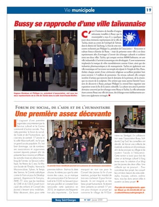 Vie municipale                                                                                           19


Bussy se rapproche d’une ville taïwanaise
                                                                                                est à l’initiative de familles d’origine

                                                                                  C’            taïwanaise installées à Bussy que la
                                                                                                municipalité a reçu il y a quelques
                                                                                  jours deux éminents représentants de la ville de
                                                                                  Tachia, située au centre de l’archipel de Taïwan,
                                                                                  dans le district de Taichung. Le but de cette ren-
                                                                                  contre orchestrée par Philippe Le, président de l’association « Rencontre et
                                                                                  culture franco-chinoise de Bussy » était de présenter notre ville à ces deux
                                                                                  représentants afin d’envisager à l’avenir des échanges culturels et scolaires
                                                                                  entre nos deux villes. Tachia, qui compte environ 80000 habitants, est une
                                                                                  ville industrielle à l’activité économique très développée. Y sont notamment
                                                                                  implantées la marque de vélos mondialement connue Giant, ainsi que des
                                                                                  industries pharmaceutiques et de maroquinerie. Tachia est également une
                                                                                  ville touristique où l’on trouve un temple très réputé, le Temple de Ma-Zhou,
                                                                                  théâtre chaque année d’une cérémonie religieuse accueillant pendant huit
                                                                                  jours environ 1,5 million de personnes. Au niveau culturel, elle compte
                                                                                  nombre d’artistes qui exercent dans le domaine de la peinture, de la cérami-
                                                                                  que ou encore de la sculpture. Des artistes que nous aurons bientôt l’occa-
                                                                                  sion de découvrir à Bussy, puisque Philippe Le entend bien organiser une
                                                                                  exposition avant la fin de la saison culturelle. La culture sera ainsi le premier
                                                                                  domaine concerné par les échanges entre Bussy et Tachia. La ville taïwanaise
Hugues Rondeau et Philippe Le, président d’association, ont reçu les              étant comme Bussy une ville très jeune, des échanges entre établissements sco-
deux représentants de la ville de Tachia dans la salle Jean-Claude-Steffen.       laires sont également envisagés.




 Forum du social, de l’aide et de l’humanitaire
 Une première assez décevante
I
    l s’agissait d’une première
    organisée conjointement par le
    Service culturel et le Centre
communal d’action sociale. Pour
cette première, le forum du social,
de l’aide et de l’humanitaire, qui                                                                                         niène au Sénégal. En collabora-
s’est tenu le samedi 17 janvier à                                                                                          tion avec l’association Bussy Soli-
la salle Maurice-Koehl, ne fut pas                                                                                         darité Cap’Sud, les conseillers ont
un grand succès populaire. Et c’est                                                                                        décidé de lancer une collecte de
bien dommage, car de nombreu-                                                                                              matériels scolaires et informatiques
ses associations et organismes                                                                                             afin de les envoyer au village et de
avaient répondu présent afin de                                                                                            soutenir l’accès à l’éducation.
présenter leurs missions et différen-                                                                                      Cette action a aussi pour but de
tes activités mises en place tout au                                                                                       créer un échange culturel à long
long de l’année. Le Secours catho-                                                                                         terme avec la création d’un blog
lique, les Restos du C œur, la Mis-                                                                                        par les jeunes des deux villes. Une
sion locale de l’Emploi, Vaincre la     Ce premier forum bénéficiait pourtant de la présence de nombreuses associations.
                                                                                                                           collecte qui se poursuit… Pour
Mucoviscidose, Sylvan, le Temps         première édition. Etait-ce la date       marquait en tout cas pour le              concrétiser leur projet, les conseil-
des Seniors, le Comité catholique       choisie, le même jour que la céré-       Conseil des Jeunes la fin d’une           lers ont donc besoin de votre aide :
contre la Faim et pour le Dévelop-      monie des v œux, ou un manque            aventure, puisque leur mandat de          stylos, trousses, cahiers, ordina-
pement, Apprenons le français,          de communication ? Le Service cul-       trois ans s’achevait. Et pour finir en    teurs, tous les dons seront utiles à
AIME 77, ainsi que les membres          turel et le CCAS ne baissent pour-       beauté, ils ont imaginé un très           soutenir ce beau projet.
du CME et du CDJ (Conseil muni-         tant pas pavillon et comptent bien       beau projet humanitaire. Ils étaient
cipal des enfants et Conseil des        renouveler cette opération en            donc présents ce samedi 17 jan-           Pour plus de renseignements, appe-
Jeunes) s’étaient ainsi mobilisés.      2010, en espérant une fréquenta-         vier pour évoquer ce projet qui           ler Maud au 01.64.66.68.10 ou
Bilan décevant, donc pour cette         tion plus importante… Ce forum           concerne le village de N’Gue-             à culturel@bussy-saint-georges.fr.


                                                  Bussy Saint-Georges                 N° 107 - Janvier 2009
 