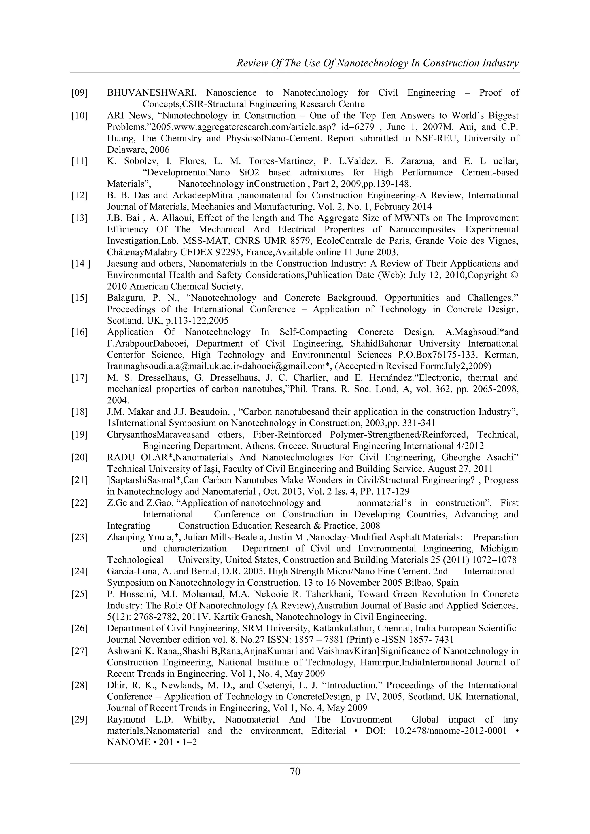 Review Of The Use Of Nanotechnology In Construction Industry 
[09] BHUVANESHWARI, Nanoscience to Nanotechnology for Civil Engineering – Proof of 
Concepts,CSIR-Structural Engineering Research Centre 
[10] ARI News, ―Nanotechnology in Construction – One of the Top Ten Answers to World’s Biggest 
Problems.‖2005,www.aggregateresearch.com/article.asp? id=6279 , June 1, 2007M. Aui, and C.P. 
Huang, The Chemistry and PhysicsofNano-Cement. Report submitted to NSF-REU, University of 
Delaware, 2006 
[11] K. Sobolev, I. Flores, L. M. Torres-Martinez, P. L.Valdez, E. Zarazua, and E. L uellar, 
―DevelopmentofNano SiO2 based admixtures for High Performance Cement-based 
Materials‖, Nanotechnology inConstruction , Part 2, 2009,pp.139-148. 
[12] B. B. Das and ArkadeepMitra ,nanomaterial for Construction Engineering-A Review, International 
Journal of Materials, Mechanics and Manufacturing, Vol. 2, No. 1, February 2014 
[13] J.B. Bai , A. Allaoui, Effect of the length and The Aggregate Size of MWNTs on The Improvement 
Efficiency Of The Mechanical And Electrical Properties of Nanocomposites—Experimental 
Investigation,Lab. MSS-MAT, CNRS UMR 8579, EcoleCentrale de Paris, Grande Voie des Vignes, 
ChâtenayMalabry CEDEX 92295, France,Available online 11 June 2003. 
[14 ] Jaesang and others, Nanomaterials in the Construction Industry: A Review of Their Applications and 
Environmental Health and Safety Considerations,Publication Date (Web): July 12, 2010,Copyright © 
2010 American Chemical Society. 
[15] Balaguru, P. N., ―Nanotechnology and Concrete Background, Opportunities and Challenges.‖ 
Proceedings of the International Conference – Application of Technology in Concrete Design, 
Scotland, UK, p.113-122,2005 
[16] Application Of Nanotechnology In Self-Compacting Concrete Design, A.Maghsoudi*and 
F.ArabpourDahooei, Department of Civil Engineering, ShahidBahonar University International 
Centerfor Science, High Technology and Environmental Sciences P.O.Box76175-133, Kerman, 
Iranmaghsoudi.a.a@mail.uk.ac.ir-dahooei@gmail.com*, (Acceptedin Revised Form:July2,2009) 
[17] M. S. Dresselhaus, G. Dresselhaus, J. C. Charlier, and E. Hernández.―Electronic, thermal and 
mechanical properties of carbon nanotubes,‖Phil. Trans. R. Soc. Lond, A, vol. 362, pp. 2065-2098, 
2004. 
[18] J.M. Makar and J.J. Beaudoin, , ―Carbon nanotubesand their application in the construction Industry‖, 
1sInternational Symposium on Nanotechnology in Construction, 2003,pp. 331-341 
[19] ChrysanthosMaraveasand others, Fiber-Reinforced Polymer-Strengthened/Reinforced, Technical, 
Engineering Department, Athens, Greece. Structural Engineering International 4/2012 
[20] RADU OLAR*,Nanomaterials And Nanotechnologies For Civil Engineering, Gheorghe Asachi‖ 
Technical University of Iaşi, Faculty of Civil Engineering and Building Service, August 27, 2011 
[21] ]SaptarshiSasmal*,Can Carbon Nanotubes Make Wonders in Civil/Structural Engineering? , Progress 
in Nanotechnology and Nanomaterial , Oct. 2013, Vol. 2 Iss. 4, PP. 117-129 
[22] Z.Ge and Z.Gao, ―Application of nanotechnology and nonmaterial’s in construction‖, First 
International Conference on Construction in Developing Countries, Advancing and 
Integrating Construction Education Research & Practice, 2008 
[23] Zhanping You a,*, Julian Mills-Beale a, Justin M ,Nanoclay-Modified Asphalt Materials: Preparation 
and characterization. Department of Civil and Environmental Engineering, Michigan 
Technological University, United States, Construction and Building Materials 25 (2011) 1072–1078 
[24] Garcia-Luna, A. and Bernal, D.R. 2005. High Strength Micro/Nano Fine Cement. 2nd International 
Symposium on Nanotechnology in Construction, 13 to 16 November 2005 Bilbao, Spain 
[25] P. Hosseini, M.I. Mohamad, M.A. Nekooie R. Taherkhani, Toward Green Revolution In Concrete 
Industry: The Role Of Nanotechnology (A Review),Australian Journal of Basic and Applied Sciences, 
5(12): 2768-2782, 2011V. Kartik Ganesh, Nanotechnology in Civil Engineering, 
[26] Department of Civil Engineering, SRM University, Kattankulathur, Chennai, India European Scientific 
Journal November edition vol. 8, No.27 ISSN: 1857 – 7881 (Print) e -ISSN 1857- 7431 
[27] Ashwani K. Rana,,Shashi B,Rana,AnjnaKumari and VaishnavKiran]Significance of Nanotechnology in 
Construction Engineering, National Institute of Technology, Hamirpur,IndiaInternational Journal of 
Recent Trends in Engineering, Vol 1, No. 4, May 2009 
[28] Dhir, R. K., Newlands, M. D., and Csetenyi, L. J. ―Introduction.‖ Proceedings of the International 
Conference – Application of Technology in ConcreteDesign, p. IV, 2005, Scotland, UK International, 
Journal of Recent Trends in Engineering, Vol 1, No. 4, May 2009 
[29] Raymond L.D. Whitby, Nanomaterial And The Environment Global impact of tiny 
materials,Nanomaterial and the environment, Editorial • DOI: 10.2478/nanome-2012-0001 • 
NANOME • 201 • 1–2 
70 
