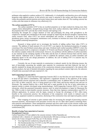 Review Of The Use Of Nanotechnology In Construction Industry 
pollutants when applied to outdoor surfaces [12]. Additionally, it is hydrophilic and therefore gives self-cleaning 
properties tothe applied surfaces. In this process rain water is attracted to the surface and forms sheets which 
collect the pollutants and dirt particles previously broken down and washes them off. The resulting concrete has 
a white color that retains its whiteness very effectively [13]. 
68 
The carbon nanotubes (CNT’s). 
The carbon nanotubes (CNT’s) has an excellent properties as its high conductivity (being more than 
copper), elastic deformability, strength (being stronger than steel), surface chemistry, high stability are some of 
the properties that CNT’s provide due to their structure and topology [14]. 
Increasing the strength for a longer duration of time and prolonging life along with givingboost to the 
compressive strength and contributing to the tensile strength by improving the flexural strength is reported from 
earlier research work, when CNT’s are mixed withAsphalt and concrete. A reduction in the emission of 
greenhouse gases, energy consumption, maintenance costs, resistance to moisture are some of the advantages of 
using asphalt containing nanoparticles. 
Research is being carried out to investigate the benefits of adding carbon Nano tubes CNT’s to 
concrete. The addition of small amounts (1% wt) of CNT’s can improve the mechanical properties of samples 
consisting of the main Portland cement phase and water .Oxidized multi-walled nanotubes (MWNT’s) show the 
best improvements both in compressive strength (+25 N/mm2) and flexural strength (+8 N/mm2) compared to 
the reference samples without the reinforcement. However, two problems with the addition of carbon nanotubes 
to any material are the clumping together of the tubes and the lack of cohesion between them and the matrix 
bulk material. Additional work is needed in order to establish the optimum values of carbon nanotubes and 
dispersing agents in the mix design parameters. In addition, the cost of adding CNT’s to concrete may be 
prohibitive at the moment. 
Currently, the use of nano materials in construction is reduced, mainly for the following reasons: the 
lack of knowledge concerning the suitable nano materials for construction and their behavior; the lack of 
specific standards for design and execution of the construction elements using nonmaterial’s; the reduced offer 
of nano products; the lack of detailed information regarding the nano products content; high costs; the unknown 
of health risks associated with nano material [15, 16] 
Self Compacting Concrete (SCC) 
Balaguru [17] stated that Self Compacting Concrete (SCC) is one that does not need vibration in order 
to level off and achieve consolidation. This represents a significant advance in the reduction of the energy 
needed to build concrete structures and is therefore a sustainability issue. In addition SCC can offer benefits of 
up to 50% in labor costs[18]., due to it being poured up to 80% faster and having reduced wear and tear on 
formwork. The material behaves like a thick fluid and is made possible by the use of poly carboxylates (a 
material similar to plastic developed using nanotechnology). Self-Compacting Concrete (SCC) is a new type 
ofconcrete, which has generated tremendous interest, since its initial development in Japan by Okamurain the 
late 1980s in order to reach durable concrete structures. Since that time; Japanese contractorshave used SCC in 
different applications. In contrast with the Japan, research in Europe the advantages of SCC offers many 
benefits to the construction practice: the elimination of the compaction work results in reduced costs of 
placement, equipment needed on construction, shortening of the construction time and improved quality control 
[19] 
Fiber wrapping of concrete is quite common today for increasing the strength of preexisting concrete 
structural elements. Advancement in the procedure involves the use of a fiber sheet (matrix) containing Nano-silica 
particles and hardeners. These nanoparticles penetrate and close small cracks on the concrete surface and, 
in strengthening applications, the matrices form a strong bond between the surface of the concrete and the fiber 
reinforcement [20]. 
Benefits of using Nano materials in Concrete: 
Strengthened Concrete: 
Carbon Nanotubes CNTsare added to the concrete mixture. Carbon Nanotubes are 
cylindrical with a diameter of 1 nanometer are theoretically 100 times as strong as steel but have only 
tested to be 8 times stronger[19,20] They are 1/6 the density of steel. 
 Very high thermal conductivity along the tube axis 
 The finished product has 1% CNT’s to the 99% standard concrete. 
 Can handle an additional 25 N/mm. 
Strengthened concrete has 500% the tensile strength of normal concrete. 
 
