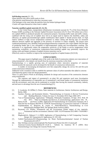 Review Of The Use Of Nanotechnology In Construction Industry 
Self-Healing concrete [21, 22]. 
•Nano particles only allow small cracks to form. 
•The particles mend themselves when they encounter water. 
•The hydrogen in the water helps the particles form the broken hydrogen bonds. 
Cracks will repair themselves when water is added 
69 
Nanoclay-modified asphalt materials [23, 24, 25]. 
In the United States, transportation infrastructure investments account for 7% of the Gross Domestic 
Product (GDP) according to the National Asphalt Pavement Association [26,27]. Over 550 million tons of hot-mix 
asphalt (HMA) is produced annually for construction projects. Increasing traffic loads and traffic volume, 
combined with the rising cost of asphalt, have led to an urgent need to improve the durability, safety and 
efficiency of asphalt pavementsthrough asphalt modification Ideal asphalt it should possess both: (1) high 
relative stiffness at high service temperatures (summer) to reduce rutting and shoving and; (2) increased 
adhesion between asphalt and aggregate in the presence of moisture to reduce stripping. The project team 
conducted preliminary tests, blending small percentagesofnanoclay-composites into virgin asphalt with the hope 
of producing binder that is less susceptible to high-temperature rutting and low-temperature cracking. The 
motivation is to significantly reduce the temperature sensitivity of the binder at service temperatures while 
maintaining workability at construction temperatures.Nano-modified asphalt may potentially improve the 
rutting, crack and fatigue resistance of asphalt mixtures nanoclays can be 
Effectively used as a modifier to improve the mechanical properties of asphalt binders [28,29,30]. 
CONCLUSION: 
This paper meant to highlight some of the work in the field of construction industry new innovations of 
using nonmaterial’s, this industry can benefit from the enormous researches in this field: 
Nanotechnology is a rapidly growing area of exploration where innovative properties of materials 
manufacturedon the nanoscale can be developed for the benefit of construction infrastructure. 
A number of encouraging developments exist that canpossibly change the service life and life-cycle 
costof construction infrastructure. 
Additional work is needed in order to establish the optimum values of carbon nanotubes that added to concrete 
And dispersing agents in the mix design parameters. 
There is a great need to Work on developing standards for design and execution of the construction elements 
using nonmaterials. 
The exposure and impact of nonmaterial’s on plant life and organisms need more Investigation 
Through the implementation of responsible use of nonmaterial’s and broad studies of nonmaterial interaction 
with the environment, such risks can be moderated or avoided, thus leaving the research community, industry 
and end users to advantage from the use of nanotechnology[31]. 
REFERENCES 
[1]. S. Leydecker, M. KÕlbel, S. Peters, Nano materials in Architecture, Interior Architecture and Design, 
Berlin, 2008. 
[2]. Sanchez, Florence, and Konstantin Sobolev. "Nanotechnology in Concrete--A Review."Construction 
and Building Materials, Volume 24, Issue 11, November 2010, Pages 2060–2071 
[3]. "List of Nanotechnology Applications." Wikipedia. Wikimedia Foundation, 30 Sept. 2012. Web. 09 
Oct. 2012. <http://en.wikipedia.org/wiki/List_of_nanotechnology_applications>.Zhu W., 
Bartos P.J.M. and Porro A,2004, Application Of Nanotechnology In Construction Summary Of A 
State-Of-The-Art Report, RILEM TC 197NCM: Nanotechnology in construction materials' 37 649-658 
[4]. Gopalakrishnan, K., Birgisson, B., Taylor, P., Attoh-Okine(2011), Nanotechnology in Civil 
Infrastructure Paradigm Shift, The Springer Book Archives (SBA) 
[5]. Raymond L.D. Whitby, Nonmaterial and the Environment Global impact of tiny materials, 
Nonmaterial and the environment, Editorial • DOI: 10.2478/nanome-2012-0001 • NANOME • 
201•1–2 
[6]. MaghsoudiAA, Dahooei F A (2009) Application of Nanotechnology in Self Compacting Concrete 
Design. IJE Transactions B: Applications 22: 229–244. 
[7]. ValliI,F,Tijoriwala,k,(2011)Nanotecnology for Water Purification,Internatnal Journal of Nuclear 
Desalination,4(1),49-57 
[8]. http://h2obaja.com/wp-content/uploads/The-NanoCeram-Primer-Oct-2011-Content.pdf 
a. American Ceramic Society Bulletin 84: 16-20. b. Sobolev K, Gutiérrez M F (2005) How 
Nanotechnology Can Change the Concrete World, Part 
 