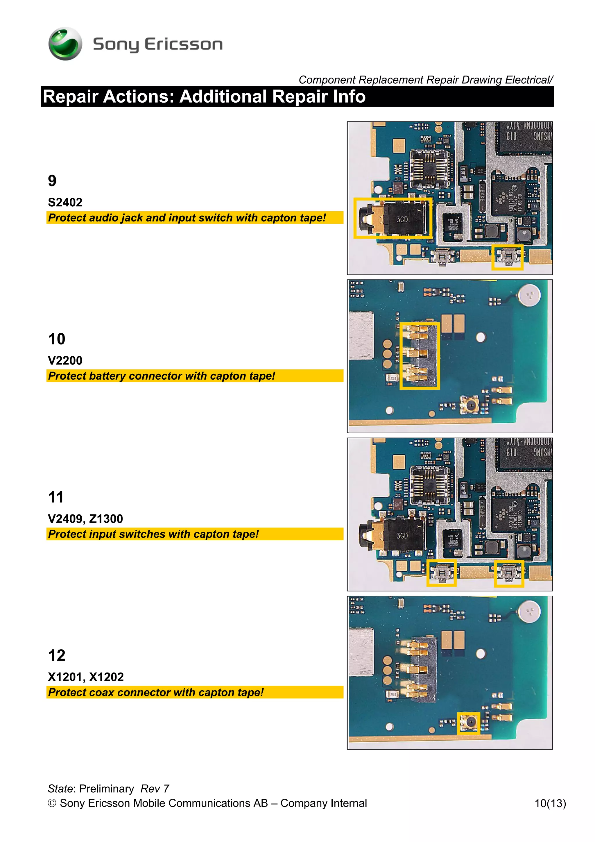 Component Replacement Repair Drawing Electrical/
Repair Actions: Additional Repair Info



9
S2402
Protect audio jack and input switch with capton tape!




10
V2200
Protect battery connector with capton tape!




11
V2409, Z1300
Protect input switches with capton tape!




12
X1201, X1202
Protect coax connector with capton tape!




State: Preliminary Rev 7
 Sony Ericsson Mobile Communications AB – Company Internal                                10(13)
 