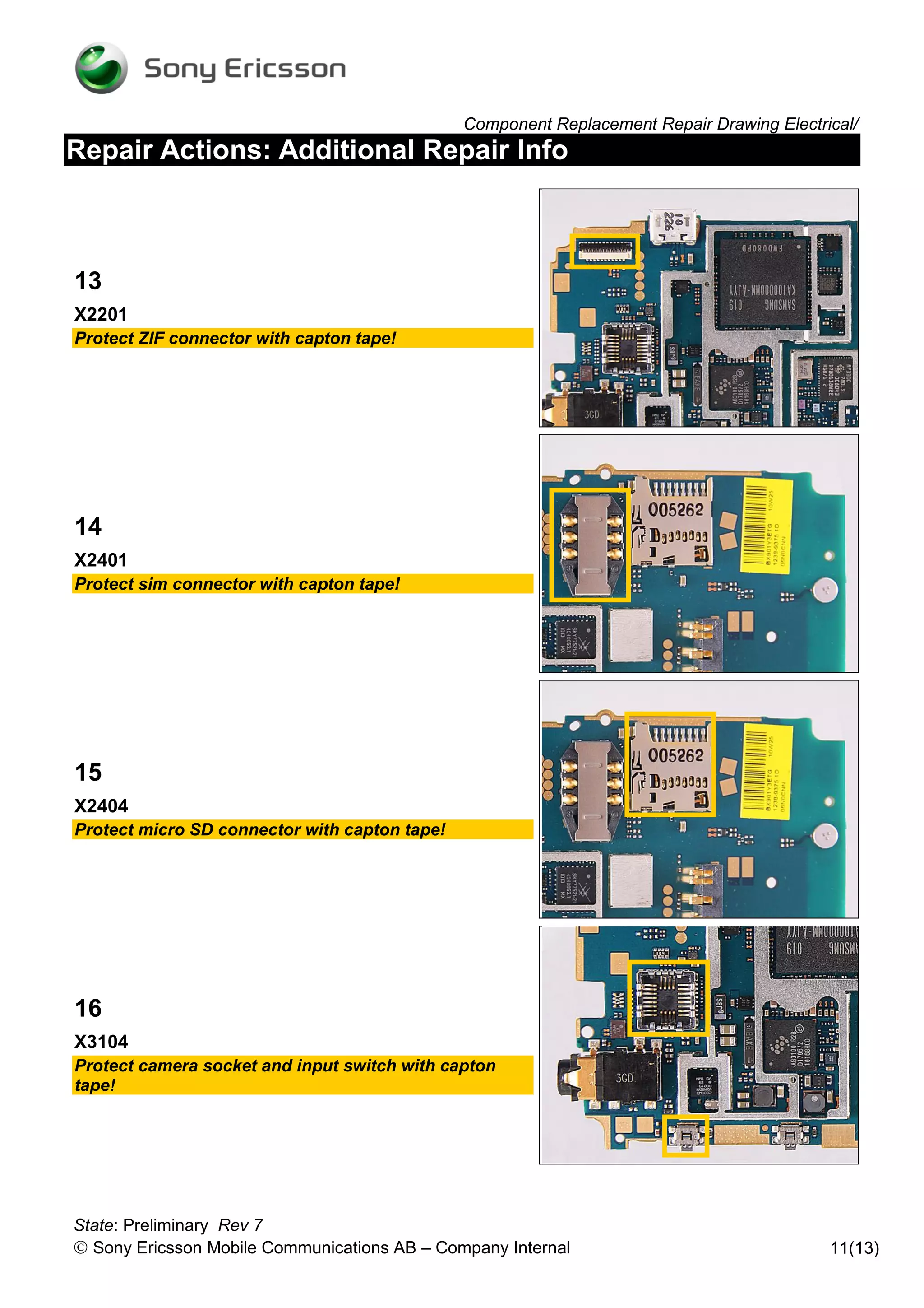 Component Replacement Repair Drawing Electrical/
Repair Actions: Additional Repair Info



13
X2201
Protect ZIF connector with capton tape!




14
X2401
Protect sim connector with capton tape!




15
X2404
Protect micro SD connector with capton tape!




16
X3104
Protect camera socket and input switch with capton
tape!




State: Preliminary Rev 7
 Sony Ericsson Mobile Communications AB – Company Internal                                11(13)
 