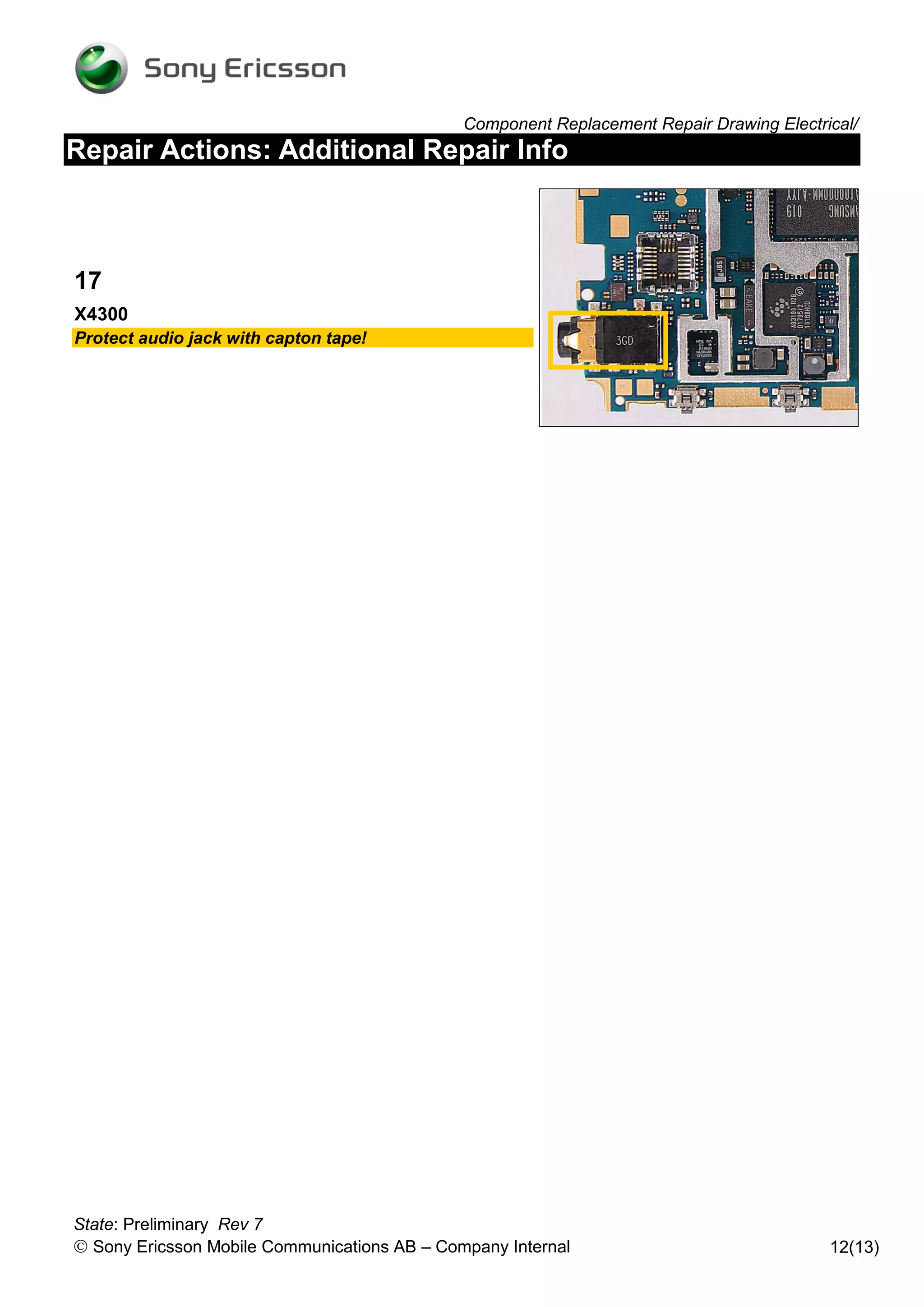 Component Replacement Repair Drawing Electrical/
Repair Actions: Additional Repair Info



17
X4300
Protect audio jack with capton tape!




State: Preliminary Rev 7
 Sony Ericsson Mobile Communications AB – Company Internal                               12(13)
 
