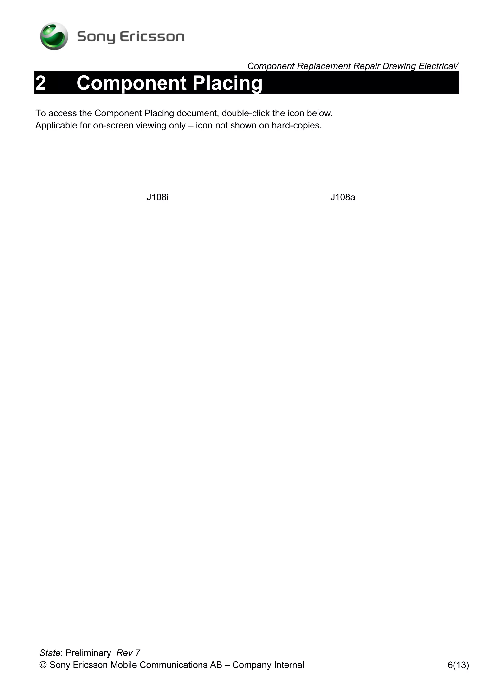 Component Replacement Repair Drawing Electrical/

2        Component Placing
To access the Component Placing document, double-click the icon below.
Applicable for on-screen viewing only – icon not shown on hard-copies.




                          J108i                                      J108a




State: Preliminary Rev 7
 Sony Ericsson Mobile Communications AB – Company Internal                                   6(13)
 