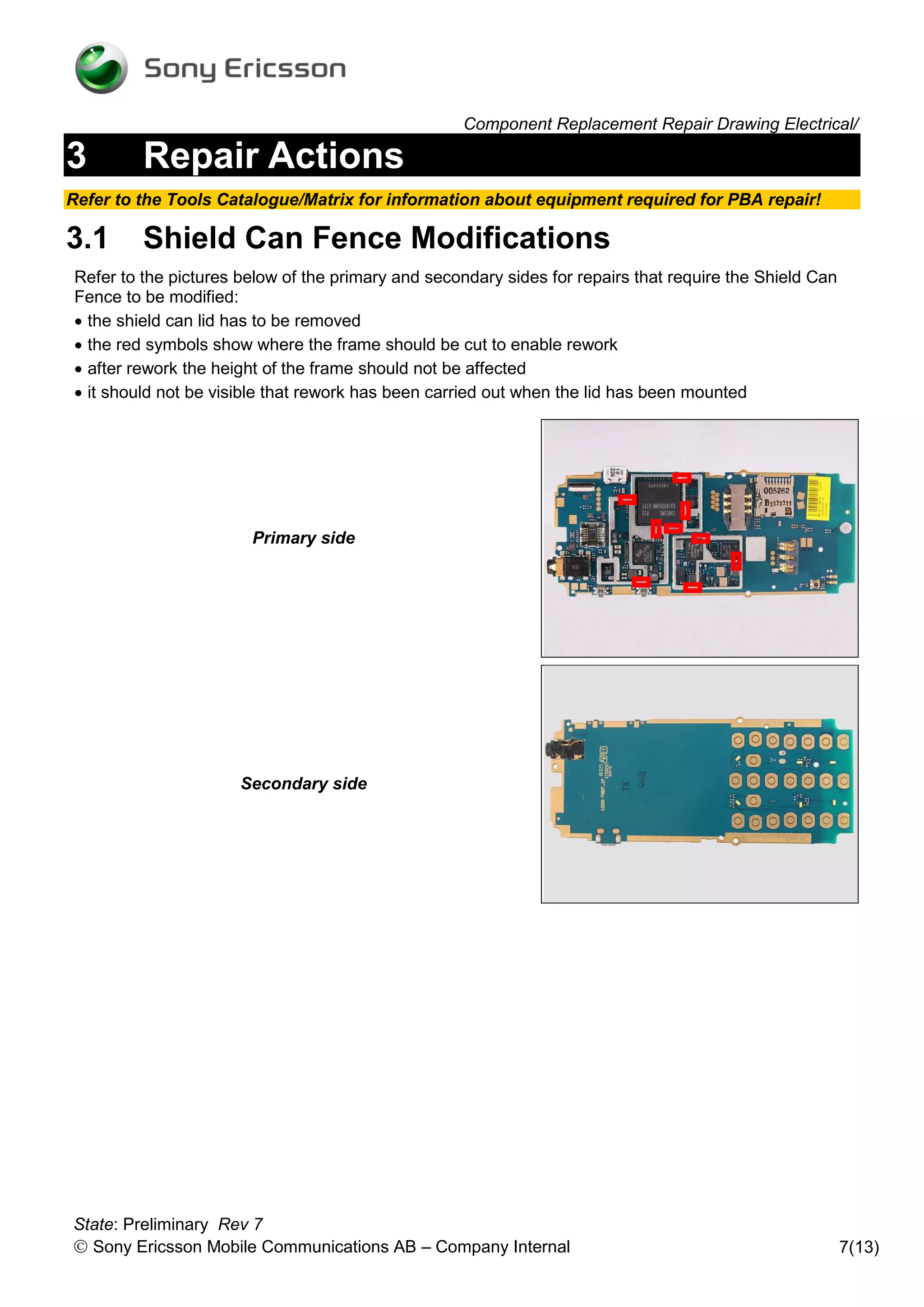 Component Replacement Repair Drawing Electrical/

3        Repair Actions
Refer to the Tools Catalogue/Matrix for information about equipment required for PBA repair!

3.1      Shield Can Fence Modifications
Refer to the pictures below of the primary and secondary sides for repairs that require the Shield Can
Fence to be modified:
 the shield can lid has to be removed
 the red symbols show where the frame should be cut to enable rework
 after rework the height of the frame should not be affected
 it should not be visible that rework has been carried out when the lid has been mounted




                       Primary side




                      Secondary side




State: Preliminary Rev 7
 Sony Ericsson Mobile Communications AB – Company Internal                                              7(13)
 