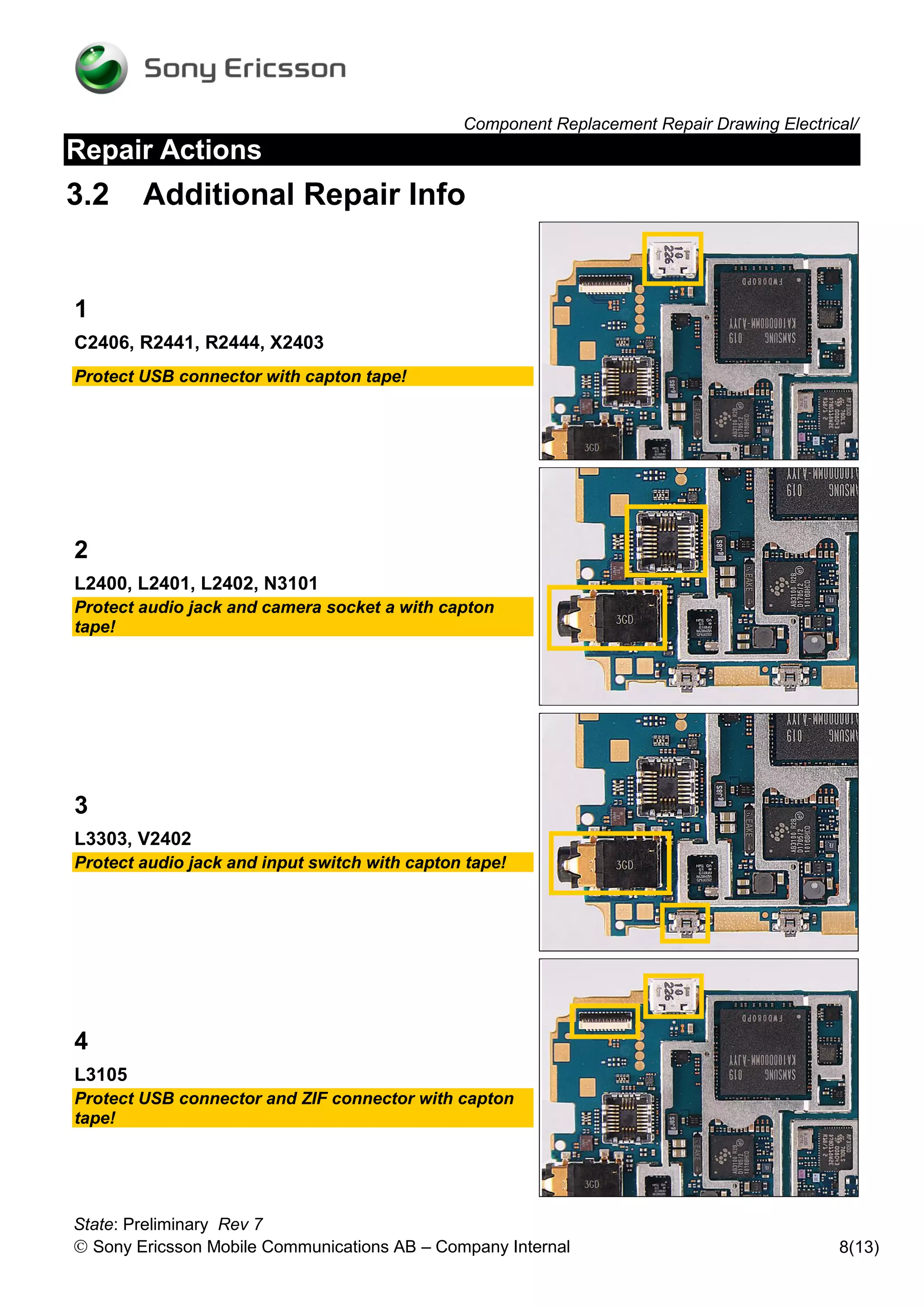 Component Replacement Repair Drawing Electrical/
Repair Actions
3.2     Additional Repair Info


1
C2406, R2441, R2444, X2403
Protect USB connector with capton tape!




2
L2400, L2401, L2402, N3101
Protect audio jack and camera socket a with capton
tape!




3
L3303, V2402
Protect audio jack and input switch with capton tape!




4
L3105
Protect USB connector and ZIF connector with capton
tape!




State: Preliminary Rev 7
 Sony Ericsson Mobile Communications AB – Company Internal                                 8(13)
 