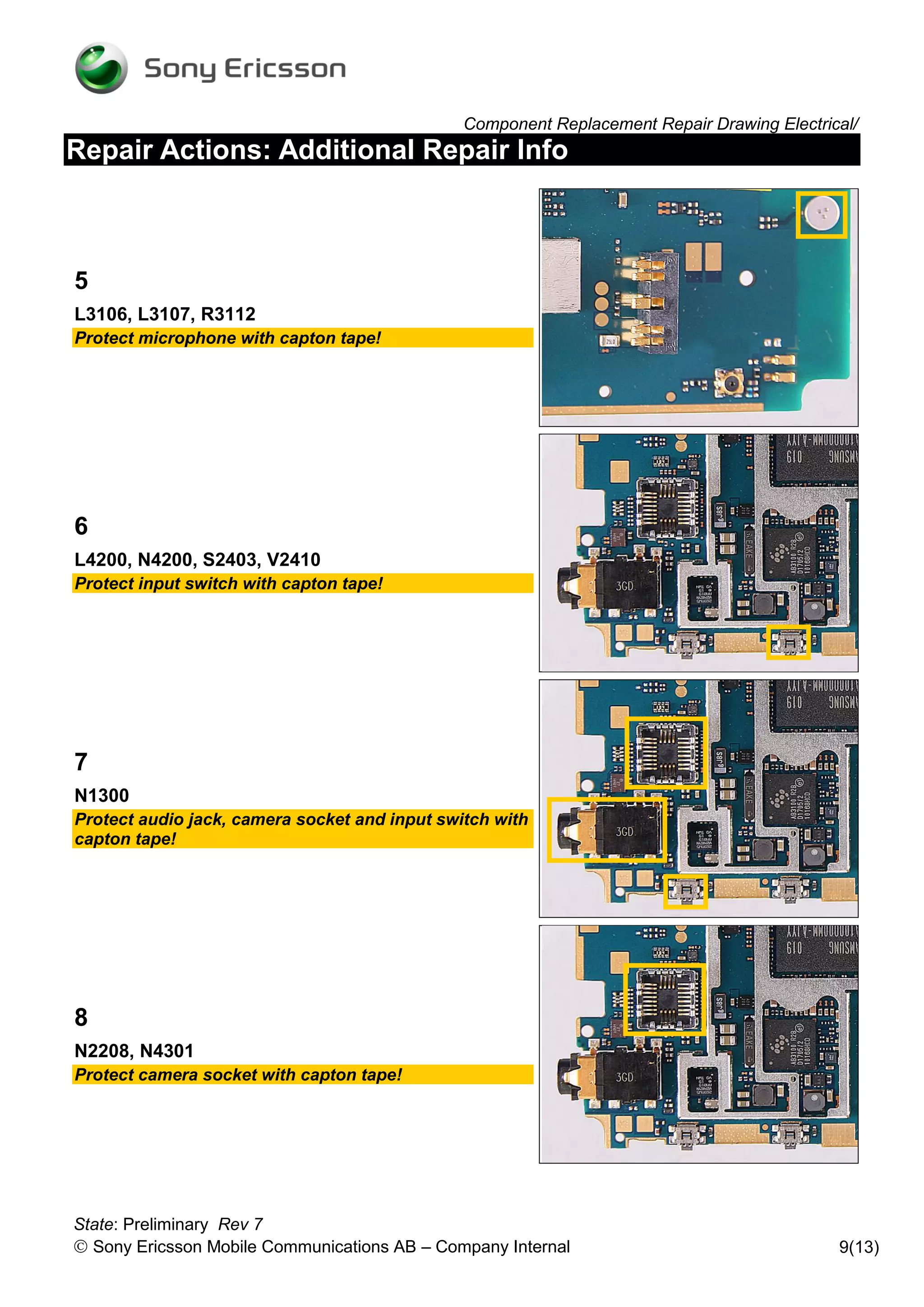 Component Replacement Repair Drawing Electrical/
Repair Actions: Additional Repair Info



5
L3106, L3107, R3112
Protect microphone with capton tape!




6
L4200, N4200, S2403, V2410
Protect input switch with capton tape!




7
N1300
Protect audio jack, camera socket and input switch with
capton tape!




8
N2208, N4301
Protect camera socket with capton tape!




State: Preliminary Rev 7
 Sony Ericsson Mobile Communications AB – Company Internal                                 9(13)
 