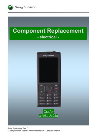 Component Replacement
                                 - electrical -




                                        Cedar
                                   J108i, J108a


State: Preliminary Rev 7
 Sony Ericsson Mobile Communications AB – Company Internal
 