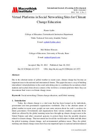 International Journal of Learning & Development
ISSN 2164-4063
2012, Vol. 2, No. 3
www.macrothink.org/ijld342
Virtual Platforms in Social Networking Sites for Climate
Change Education
Hasan Aydin
College of Education, Curriculum & Instruction Department
Yildiz Technical University, Istanbul, Turkey
E-mail: aydinh@yildiz.edu.tr
Md. Mokter Hossain
College of Education, University of Nevada, Reno
E-mail: mokter@gmail.com
Accepted: May 25, 2012 Published: June 20, 2012
Doi:10.5296/ijld.v2i3.1973 URL: http://dx.doi.org/10.5296/ijld.v2i3.1973
Abstract
Due to the aberrant nature of global weather in recent years, climate change has become an
important issue in the national and international forums. This paper discusses a way of building
intercultural virtual platforms in the social networking sites to coordinate the secondary school
students and teachers from diverse corners of the world on a common platform where they can
disseminate their voices on climate change issues.
Keywords: Social networking, Climate change education, and Global warming
1. Introduction
Today, the climate change is a vital issue that has been focused on by individuals,
government and non-government organizations worldwide. Due to the aberrant nature of
global weather in recent years, people are now more anxious about the earth’s condition for
future generations. Governments and organizations from various countries, especially those
which are affected by the global warming issues have brought up climate change issues to the
United Nations and other concerned agencies to protect them from the possible disasters
related to climate change. That movement has forced the world leaders to think and talk about
the global warming, climate change, and environmental pollution issues. Thus, the global
warming and climate change issues have become important topics in national and international
 