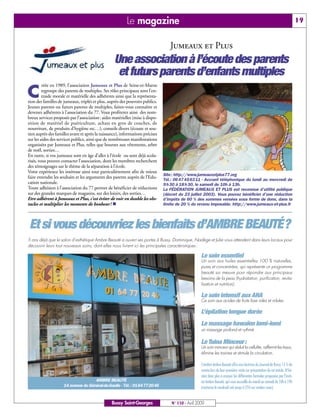 Le magazine                                                                                                            19


                                                                                  Jumeaux et Plus
                                                  Une association à l’écoute des parents
                                                   et futurs parents d’enfants multiples
         réée en 1989, l’association Jumeaux et Plus de Seine-et-Marne

C        regroupe des parents de multiples. Ses rôles principaux sont l’en-
         traide morale et matérielle des adhérents ainsi que la représenta-
tion des familles de jumeaux, triplés et plus, auprès des pouvoirs publics.
Jeunes parents ou futurs parents de multiples, faites-vous connaître et
devenez adhérents à l’association du 77. Vous profiterez ainsi des nom-
breux services proposés par l’association: aides matérielles (mise à dispo-
sition de matériel de puériculture, achats en gros de couches, de
nourriture, de produits d’hygiène etc…), conseils divers (écoute et sou-
tien auprès des familles avant et après la naissance), informations précises
sur les aides des services publics, ainsi que de nombreuses manifestations
organisées par Jumeaux et Plus, telles que bourses aux vêtements, arbre
de noël, sorties…
En outre, si vos jumeaux sont en âge d’aller à l’école ou sont déjà scola-
risés, vous pouvez contacter l’association, dont les membres recherchent
des témoignages sur le thème de la séparation à l’école.
Votre expérience les intéresse ainsi tout particulièrement afin de mieux
                                                                               Site: http://www.jumeauxetplus77.org
faire entendre les souhaits et les arguments des parents auprès de l’Edu-
                                                                               Tél.: 06 47 45 63 11 - Accueil téléphonique du lundi au mercredi de
cation nationale.                                                              9 h 30 à 18 h 30, le samedi de 10h à 13h.
Toute adhésion à l’association du 77 permet de bénéficier de réductions        La FÉDÉRATION JUMEAUX ET PLUS est reconnue d’utilité publique
sur des grandes marques de magasins, sur des loisirs, des sorties…             (décret du 23 juillet 2003). Vous pouvez bénéficier d’une réduction
Etre adhérent à Jumeaux et Plus, c’est éviter de voir en double les obs-       d’impôts de 60 % des sommes versées sous forme de dons, dans la
tacles et multiplier les moments de bonheur! n                                 limite de 20 % du revenu imposable. http://www.jumeaux-et-plus.fr




Et si vous découvriez les bienfaits d’AMBRE BEAUTÉ?
5 ans déjà que le salon d’esthétique Ambre Beauté a ouvert ses portes à Bussy. Dominique, Nadège et Julie vous attendent dans leurs locaux pour
découvrir leurs tout nouveaux soins, dont elles nous livrent ici les principales caractéristiques :

                                                                                                    Le soin essentiel
                                                                                                    Un soin aux huiles essentielles 100 % naturelles,
                                                                                                    pures et concentrées, qui représente un programme
                                                                                                    beauté sur mesure pour répondre aux principaux
                                                                                                    besoins de la peau (hydratation, purification, revita-
                                                                                                    lisation et nutrition).

                                                                                                    Le soin intensif aux AHA
                                                                                                    Ce soin aux acides de fruits lisse rides et ridules.

                                                                                                    L’épilation longue durée
                                                                                                    Le massage hawaïen lomi-lomi
                                                                                                    un massage profond et rythmé

                                                                                                    Le Tuina Minceur:
                                                                                                    Un soin minceur qui réduit la cellulite, raffermit les tissus,
                                                                                                    élimine les toxines et stimule la circulation.

                                                                                                    L’institut Ambre Beauté offre aux lectrices du Journal de Bussy 15 % de
                                                                                                    remise lors de leur première visite sur présentation de cet article. N’hé-
                                                                                                    sitez donc plus à essayer les différentes formules proposées par l’insti-
                                    AMBRE BEAUTÉ                                                    tut Ambre Beauté, qui vous accueille du mardi au samedi de 10h à 19h
                    14 avenue du Général-de-Gaulle - Tél.: 0164772046                               (nocturne le vendredi soir jusqu’à 21h sur rendez-vous).


                                                 Bussy Saint-Georges               N° 110 - Avril 2009
 