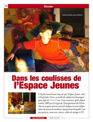 10                           Dossier

                                                      Danseurs de Hip-Hop, soirée d’Halloween




     Dans les coulisses de
     l’Espace Jeunes
                    Cela fait maintenant cinq ans que l’Espace Jeunes, situé
                    à l’école Jules-Verne, accueille des adolescents buxangeor-
                    giens âgés de 11 à 17 ans. Cette structure, gérée depuis
                    octobre 2005 par la Ligue de l’Enseignement du Val-de-
                    Marne, propose diverses activités ludiques et met à dispo-
                    sition des jeunes de nombreux équipements de qualité tels
                    que guitares, sonos avec micros, tables de mixage et PC.

           Bussy Saint-Georges    N° 111 - Mai 2009
 