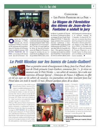 Vie de la cité                                                                                                    7


                                                                                                   Concours
                                                                                        « Les Petits Passeurs de la Paix »
                                                                                         Le Wagon de l’Armistice
                                                                                        des élèves de Jean-de-la-
                                                                                         Fontaine a séduit le jury
                                                                                        les féliciter. Le président de l’Amicale     de la Grande guerre, et de donner du sens
                                                                                        des Anciens Combattants de Bussy,            à la cérémonie nationale du
                                                                                        accompagné de Jean-Claude Potier,            11 novembre. » La classe de M. Ser-
           rganisé par l’Inspection       récompensée par le jury, qui s’est réuni      délégué de l’ONAC 77, Robert Bel-            rant s’est vu remettre deux livres,

O          académique et l’Office
           National des Anciens
Combattants (ONAC) à l’occasion
                                          en décembre dernier pour départager
                                          les classes participantes. Seules 7 classes
                                          du département ont été récompen-
                                                                                        langer, président d’une association
                                                                                        d’anciens combattants, et Jean-
                                                                                        Claude Kerauffet, membre du conseil
                                                                                                                                     dont l’un retraçant la vie de Lazare
                                                                                                                                     Ponticelli, le dernier poilu fran-
                                                                                                                                     çais, disparu en mars 2008, ainsi
du 90e anniversaire de la commémo-        sées. C’est dire si le travail réalisé par    d’administration de l’ONAC 77, ont           qu’un DVD, La Chambre des
ration de l’Armistice de la Première      les élèves de Jean-de-la-Fontaine             ainsi salué l’effort de l’ensemble de la     Officiers, un film très émouvant
Guerre mondiale, le concours « LES        autour du Wagon de l’Armistice a              classe: « Nous apprécions beaucoup le        de François Dupeyron sur la
PETITS PASSEURS DE LA                     conquis les membres du jury. Le               travail que vous avez fait, leur a déclaré   Grande Guerre. Les élèves seront
PAIX » a vu la classe de M. Serrant       mardi 28avril, une délégation emme-           Jean-Claude Potier. C’est très important     ainsi incollables sur la Première
(école Jean-de-la-Fontaine) être          née par Robert Msili est donc venue           de raviver la mémoire collective autour      Guerre mondiale… n



 Le Petit Nicolas sur les bancs de Louis-Guibert
                    Pour sa première année d’enseignement à Bussy, Jean-Luc Piezel, direc-
                    teur de l’école primaire Louis-Guibert, commence fort ! « Je révise en
                    vacances avec le Petit Nicolas », son cahier de vacances, lui a valu une
                    interview d’Envoyé Spécial ; l’émission de France 2 diffusera en effet
cet été un sujet sur les cahiers de vacances. Les journalistes ont donc rencontré Jean-Luc
Piezel dans son école le mardi 12 mai, filmant quelques plans de sa classe.

T
          out a commencé en juillet 2008, lorsque                                                                     souvenir : « Ce travail a Le projet consiste à
          Marie-Christine Olivier, directrice d’ou-                                                         å         été très formateur, il m’a éditer une série de
                                                                                                                                                 cahiers de vacances
          vrage et conseillère pédagogique à l’Edu-                                                                   permis d’avoir un sur le thème du
cation nationale, propose au directeur de                                                                             regard critique sur ce Petit Nicolas. Ce
Louis-Guibert de réaliser un cahier de vacances                                                                       que je pouvais faire », projet fait partie
                                                                                                                      nous confie-t-il.          dune grande opéra-
pour les CM1 dans le cadre du projet des édi-                                                                                                    tion lancée pour
tions Hatier. Ayant déjà travaillé avec le rédacteur                                                                  L’ouvrage est disponible célébrer les 50 ans
l’an passé, Mme Olivier avait toute confiance en                                                                      en librairie ainsi qu’en du petit Nicolas : un
lui : « Jean- Louis est un vrai passionné. Lorsqu’il                                                                  grande surface depuis film est prévu pour
accepte un projet, il s’y lance à fond ».                                                                             le 25 mai. Ce cahier septembre et un
Attiré par l’offre, Jean-Luc Piezel s’empresse d’ac-                                                                  existe également pour dessin animé sera
                                                                                                                                                 également diffusé à
cepter. Mais le travail n’est pas si simple qu’il n’y                                                                 les CE1, CE2, CM2 la rentrée sur M6.
paraît et nécessite un investissement important :                                                                     et… même pour les
les lectures doivent être tirées de passages des                                                                      adultes ! Alors parents, sortez vos plumes et
ouvrages du PETIT NICOLAS. Afin de sélection-                                                                         passez des vacances studieuses aux côtés de
ner des extraits intéressants, M. Piezel se plonge                                                                    vos chers bambins, qui seront ravis de faire leurs
dans cette littérature enfantine qui a bercé tant de                                                                  exercices « comme des grands » ! I
têtes blondes. Après quatre mois de travail assidu                                                                   å Marie-Christine Olivier et Jean Luc Piezel présentent
et de nombreuses navettes entre le rédacteur et la                                                                     leur bel ouvrage
directrice d’ouvrage, les textes sont enfin validés.        ç                                                        ç Sortie de classe filmée par le reporter d’Envoyé
De cette expérience, notre directeur garde un bon                                                                       Spécial


                                                     Bussy Saint-Georges                     N° 111 - Mai 2009
 