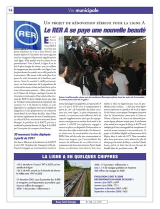 16                                                                    Vie municipale

                                         Un projet de rénovation sérieux pour la ligne A
                                         Le RER A se paye une nouvelle beauté
                                                 h oui !

                                        E        Notre
                                                 b o n
                                         vieux RER A
                                         va se faire une
     petite fraîcheur. Et il en a bien besoin ! Les
     retards répétés et l’inconfort des rames agacent
     tous les voyageurs fréquentant régulièrement
     cette ligne. Mais quelles sont les causes de ces
     perturbations ? Tout d’abord, la ligne A est de
     loin la plus chargée du réseau: avec un million
     de voyageurs par jour ouvrable, cette ligne, l’une
     des plus denses du monde, est en effet proche de
     la saturation. Elle assure à elle seule plus d'un
     quart du trafic ferroviaire de la banlieue pari-
     sienne. Ainsi, le matériel a vieilli prématuré-
     ment, car l’accroissement de la population de
     ces dernières années n’était pas forcément prévu
     à un rythme aussi soutenu… Alors, pour redo-
     rer le blason de la ligne, quelques travaux de
     rénovation s’imposaient. Pour cela, les élus rive-
                                                           Scène traditionnelle vécue par de nombreux Buxangeorgiens tous les soirs de la semaine :
     rains du RER A, dont Claude Louis, qui siège          la cohue pour sortir de la gare !
     au Syndicat intercommunal de transports des
     secteurs 3 et 4 de Marne-la-Vallée, se sont           faveur de la ligne A (supporté à 2/3 par la RATP     même si elles ne règleront pas tous les pro-
     regroupés il y a quelques mois afin d’établir un      et à 1/3 par le STIF) avec le remplacement à         blèmes, loin s’en faut… « Alors que notre dépar-
     diagnostic et des propositions de solutions           partir de 2 011 de l’ensemble des trains circu-      tement représente en superficie 49 % de la région
     réunis dans le Livret-Blanc des Elus. Dans le but     lant sur cette ligne, la plus fréquentée au          Ile-de-France, aucun projet d’envergure n’est prévu
     de trouver rapidement des axes d’amélioration,        monde. Les nouveaux trains offriront 30 % de         dans les 10 prochaines années pour la Seine-et-
     ce collectif d’élus a récemment rencontré Pierre      capacité supplémentaire ainsi que des équipe-        Marne, s’alarme-t-il. Suite à nos demandes pres-
     Mongin, le président de la RATP, qui leur a           ments conséquents en matière de sécurité et de       santes depuis plusieurs années pour la réalisation
     confirmé la priorité donnée à la ligne A du RER       confort. La RATP s’est également engagée à           d’un second accès en gare de Bussy, la RATP avait
     par l’entreprise de transports francilienne.          mettre en place un dispositif d’information en       indiqué qu’il était envisageable de transformer la
                                                           direction des collectivités locales. En liaison et   sortie de secours existante en un second accès. Ce
                                                           en réseau avec les municipalités riveraines du       projet a été déclaré éligible au financement de la
     30 nouveaux trains déployés                           RER, l’état réel du trafic sera communiqué en        Région dans le cadre du GP3. Nous entendons
     à partir de 2011                                      direct aux usagers, par l’intermédiaire des          donc bien poursuivre notre démarche afin de
     Les élus se félicitent de la décision de la RATP      moyens de diffusion de ces collectivités, et         désengorger la station de Bussy », conclut Claude
     et du STIF (Syndicat des Transports d’Ile-de-         notamment de leurs sites internet. Pour Claude       Louis, prêt à en faire l’un de ses chevaux de
     France) d’engager un investissement record en         Louis, ces décisions vont dans le bon sens,          bataille dans les prochains mois…n


                                       LA LIGNE A EN QUELQUES CHIFFRES
        +20 % de trafic en 10 ans (1 997 à 2007) sur l’en-                                           2008 : 175 journées « millionnaires »,
        semble de la ligne                                                                           avec 1,1 m de voyages quotidiens en moyenne
        +36 % de trafic annuel sur la branche de Marne-                                              300 millions de voyages en 2008
        la-Vallée entre 1997 et 2006
                                                                                                     EVOLUTION 2 007 À 2008
        21 décembre 2001 : pour la première fois, le RER                                             DES ENTRANTS EN GARE DE BUSSY :
        A enregistre une fréquentation journalière supé-                                             Janvier à juin 2007 : 6 699
        rieure au million de voyageurs                                                               Janvier à juin 2008 : 7 311
        2006 : 140 journées « millionnaires »                                                        Septembre à décembre 2007 : 6 981
                                                                                                     Septembre à décembre 2008 : 7605



                                                       Bussy Saint-Georges                 N° 112 - Juin 2009
 