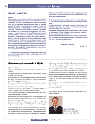 24                                                               Courrier des lecteurs

     Courriel reçu le 7 juin                                                           2- La municipalité doit revoir avec la Police municipale comment
                                                                                       intensifier la surveillance pendant les soirées d'été au niveau du
                                                                                       Jardin des Semailles oubliées.
     Bonjour,
     Un acte très grave pouvant être assimilé à un acte criminel portant
                                                                                       Surtout les procédures de surveillance doivent s'avérer efficaces...
     atteinte à l'intégrité physique de personnes s'est produit dans un
                                                                                       Ce n'est pas lorsqu'une catastrophe se sera produite qu'il faudra
     lotissement de Bussy Saint-Georges dans la nuit du 5 au 6 juin
                                                                                       réagir.
     2009. Des personnes mal intentionnées ont mis le feu dans une
                                                                                       C'est à nous citoyens d'anticiper la situation et de demander aux
     poubelle située à proximité d'une trappe de compteur à gaz de ville.
                                                                                       autorités responsables de mettre en place des procédures pour
     Le feu s'est propagé à cette trappe qui a fondu, le système d'ali-
                                                                                       que de tels faits puissent être évités.
     mentation a également fondu, laissant s'échapper à l'air libre le
                                                                                       Nous tenons également à ce que ces agissements soient relatés
     gaz avec une très forte pression. Le lotissement tout entier a
                                                                                       en détail dans le Bulletin Municipal afin de sensibiliser la popula-
     échappé à une catastrophe terrible (en effet les maisons auraient
                                                                                       tion aux problèmes réels quotidiens.
     pu être soufflées). Les maisons ont été évacuées d'urgence en
                                                                                       Nous vous remercions par avance de votre réponse et nous comp-
     pleine nuit. L'intervention des pompiers et de la Police Nationale a
                                                                                       tons sur vous et votre équipe pour prendre les décisions afin de
     permis d'établir un périmètre de sécurité et de protéger la popu-
                                                                                       faire face à ces situations inquiétantes.
     lation. Nous tenons d'ailleurs à remercier les pompiers et la police
     pour leur efficacité et leur sang-froid devant une situation drama-
     tique. Nous voulons mettre en garde la municipalité, les autorités
                                                                                                                Meilleures Salutations
     compétentes et la population de la dégradation de la sécurité à
                                                                                                                                                       M. et Mme B.
     Bussy Saint-Georges. De tels actes à caractère criminel peuvent
     avoir des conséquences terribles.

     1- La population doit être consciente et responsable, en particulier
     les poubelles doivent être rentrées systématiquement après
     chaque ramassage.




     Réponse envoyée par courriel le 11 juin                                           cycliste, canine, mise en place de la télésurveillance puis prochainement de la
                                                                                       vidéo-surveillance, ainsi que de nombreuses actions de prévention auprès des
                                                                                       adolescents ont ainsi déjà été réalisées.
     Monsieur et Madame,
                                                                                       Nous sommes également en négociation avec les pouvoirs publics afin d’obte-
     Monsieur le Maire m’a bien transmis votre courriel qui a retenu toute notre
                                                                                       nir la création d’un commissariat de la Police Nationale sur notre ville.
     attention.
                                                                                       Par ailleurs, nous vous précisons que les effectifs de notre Police Municipale
     Un important incendie qui aurait pu se révéler dramatique a eu lieu dans
                                                                                       suivront l’évolution démographique de notre commune permettant ainsi de
     la nuit du 5 au 6 juin 2009.
                                                                                       fournir aux administrés la sécurité à laquelle ils aspirent bien légitimement.
     Des inconscients ont en effet mis le feu à une poubelle. Ce dernier s’est pro-
                                                                                       Comptez sur notre détermination pour que Bussy demeure une ville où il
     pagé jusqu’à un compteur de gaz provoquant une importante fuite qui aurait
                                                                                       fasse bon vivre.
     pu se révéler tragique pour les riverains.
                                                                                       Nous vous remercions pour votre participation active en faveur de la sécurité
     Fort heureusement, l’intervention rapide des forces de sécurité a permis d’évi-
                                                                                       dans notre ville.
     ter un drame.
                                                                                       Espérant avoir répondu à votre attente, et nous tenant à votre disposition
     Permettez-nous très sincèrement de nous en réjouir.
                                                                                       pour toutes informations,
     Rapidement sur les lieux, Monsieur Jean-Claude LAMAGNERE, 1er
     adjoint et moi-même avons pu constater l’ampleur des dégâts.
                                                                                       Nous vous prions de croire, Monsieur et Madame, à l’expression de nos sen-
     Aussi, avons-nous immédiatement renforcé les patrouilles de la Police Muni-
                                                                                       timents les meilleurs.
     cipale dans votre secteur d’habitation.
     Les fonctionnaires ont reçu pour mission d’être tout particulièrement vigi-
     lants aux rassemblements et aux déplacements de groupes d’individus suscep-
     tibles de commettre des méfaits.
     Par ailleurs, une information à la population sera effectuée par le biais du
     Magazine Municipal d'Informations de Bussy, telle que vous l’avez suggéré.

     La sécurité des personnes et des biens est une priorité pour la municipalité.
     De nombreuses mesures sont régulièrement prises afin d’en accroître l’effica-                                   Olivier MARTEL,
     cité: augmentation des effectifs permettant une présence des fonctionnaires                                     Maire Adjoint chargé de la
     municipaux 24 heures sur 24, création des brigades équestre, motocycliste,                                      Prévention et de la Sécurité.



                                                        Bussy Saint-Georges                N° 112 - Juin 2009
 