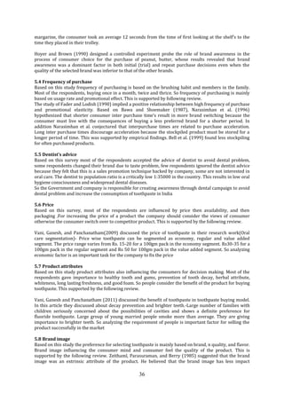 36
margarine, the consumer took an average 12 seconds from the time of first looking at the shelf’s to the
time they placed in their trolley.
Hoyer and Brown (1990) designed a controlled experiment probe the role of brand awareness in the
process of consumer choice for the purchase of peanut, butter, whose results revealed that brand
awareness was a dominant factor in both initial (trial) and repeat purchase decisions even when the
quality of the selected brand was inferior to that of the other brands.
5.4 Frequency of purchase
Based on this study frequency of purchasing is based on the brushing habit and members in the family.
Most of the respondents, buying once in a month, twice and thrice. So frequency of purchasing is mainly
based on usage rate and promotional effect. This is supported by following review.
The study of Fader and Lodish (1990) implied a positive relationship between high frequency of purchase
and promotional elasticity. Based on Bawa and Shoemaker (1987), Narasimhan et al. (1996)
hypothesized that shorter consumer inter purchase time’s result in more brand switching because the
consumer must live with the consequences of buying a less preferred brand for a shorter period. In
addition Narasimhan et al. conjectured that interpurchase times are related to purchase acceleration.
Long inter purchase times discourage acceleration because the stockpiled product must be stored for a
longer period of time. This was supported by empirical findings. Bell et al. (1999) found less stockpiling
for often purchased products.
5.5 Dentist’s advice
Based on this survey most of the respondents accepted the advice of dentist to avoid dental problem,
some respondents changed their brand due to taste problem, few respondents ignored the dentist advice
because they felt that this is a sales promotion technique backed by company, some are not interested in
oral care. The dentist to population ratio is a critically low 1:35000 in the country. This results in low oral
hygiene consciousness and widespread dental diseases.
So the Government and company is responsible for creating awareness through dental campaign to avoid
dental problem and increase the consumption of toothpaste in India
5.6 Price
Based on this survey, most of the respondents are influenced by price then availability, and then
packaging .For increasing the price of a product the company should consider the views of consumer
otherwise the consumer switch over to competitor product. This is supported by the following review.
Vani, Ganesh, and Panchanatham(2009) discussed the price of toothpaste in their research work(Oral
care segmentation)- Price wise toothpaste can be segmented as economy, regular and value added
segment. The price range varies from Rs. 15-20 for a 100gm pack in the economy segment. Rs30-35 for a
100gm pack in the regular segment and Rs 50 for 100gm pack in the value added segment. So analyzing
economic factor is an important task for the company to fix the price
5.7 Product attributes
Based on this study product attributes also influencing the consumers for decision making. Most of the
respondents gave importance to healthy tooth and gums, prevention of tooth decay, herbal attribute,
whiteness, long lasting freshness, and good foam. So people consider the benefit of the product for buying
toothpaste. This supported by the following review.
Vani, Ganesh and Panchanatham (2011) discussed the benefit of toothpaste in toothpaste buying model.
In this article they discussed about decay prevention and brighter teeth.-Large number of families with
children seriously concerned about the possibilities of cavities and shows a definite preference for
fluoride toothpaste. Large group of young married people smoke more than average. They are giving
importance to brighter teeth. So analyzing the requirement of people is important factor for selling the
product successfully in the market
5.8 Brand image
Based on this study the preference for selecting toothpaste is mainly based on brand, n quality, and flavor.
Brand image influencing the consumer mind and consumer feel the quality of the product. This is
supported by the following review. Zeithaml, Parasuraman, and Berry (1985) suggested that the brand
image was an extrinsic attribute of the product. He believed that the brand image has less impact
 