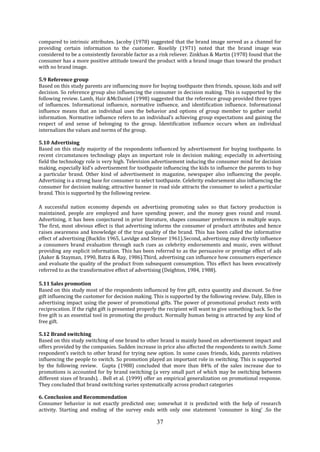 37
compared to intrinsic attributes. Jacoby (1978) suggested that the brand image served as a channel for
providing certain information to the customer. Roselily (1971) noted that the brand image was
considered to be a consistently favorable factor as a risk reliever. Zinkhan & Martin (1978) found that the
consumer has a more positive attitude toward the product with a brand image than toward the product
with no brand image.
5.9 Reference group
Based on this study parents are influencing more for buying toothpaste then friends, spouse, kids and self
decision. So reference group also influencing the consumer in decision making. This is supported by the
following review. Lamb, Hair &McDaniel (1998) suggested that the reference group provided three types
of influences. Informational influence, normative influence, and identification influence. Informational
influence means that an individual uses the behavior and options of group member to gather useful
information. Normative influence refers to an individual’s achieving group expectations and gaining the
respect of and sense of belonging to the group. Identification influence occurs when an individual
internalizes the values and norms of the group.
5.10 Advertising
Based on this study majority of the respondents influenced by advertisement for buying toothpaste. In
recent circumstances technology plays an important role in decision making; especially in advertising
field the technology role is very high. Television advertisement inducing the consumer mind for decision
making, especially kid’s advertisement for toothpaste influencing the kids to influence the parents to buy
a particular brand. Other kind of advertisement in magazine, newspaper also influencing the people.
Advertising is a strong base for consumer to select toothpaste. Celebrity endorsement also influencing the
consumer for decision making; attractive banner in road side attracts the consumer to select a particular
brand. This is supported by the following review.
A successful nation economy depends on advertising promoting sales so that factory production is
maintained, people are employed and have spending power, and the money goes round and round.
Advertising, it has been conjectured in prior literature, shapes consumer preferences in multiple ways.
The first, most obvious effect is that advertising informs the consumer of product attributes and hence
raises awareness and knowledge of the true quality of the brand. This has been called the informative
effect of advertising (Bucklin 1965, Lavidge and Steiner 1961).Second, advertising may directly influence
a consumers brand evaluation through such cues as celebrity endorsements and music, even without
providing any explicit information. This has been referred to as the persuasive or prestige effect of ads
(Aaker & Stayman, 1990, Batra & Ray, 1986).Third, advertising can influence how consumers experience
and evaluate the quality of the product from subsequent consumption. This effect has been evocatively
referred to as the transformative effect of advertising (Deighton, 1984, 1988).
5.11 Sales promotion
Based on this study most of the respondents influenced by free gift, extra quantity and discount. So free
gift influencing the customer for decision making. This is supported by the following review. Daly, Ellen in
advertising impact using the power of promotional gifts. The power of promotional product rests with
reciprocation. If the right gift is presented properly the recipient will want to give something back. So the
free gift is an essential tool in promoting the product. Normally human being is attracted by any kind of
free gift.
5.12 Brand switching
Based on this study switching of one brand to other brand is mainly based on advertisement impact and
offers provided by the companies. Sudden increase in price also affected the respondents to switch .Some
respondent’s switch to other brand for trying new option. In some cases friends, kids, parents relatives
influencing the people to switch. So promotion played an important role in switching. This is supported
by the following review. Gupta (1988) concluded that more than 84% of the sales increase due to
promotions is accounted for by brand switching (a very small part of which may be switching between
different sizes of brands). . Bell et al. (1999) offer an empirical generalization on promotional response.
They concluded that brand switching varies systematically across product categories
6. Conclusion and Recommendation
Consumer behavior is not exactly predicted one; somewhat it is predicted with the help of research
activity. Starting and ending of the survey ends with only one statement ‘consumer is king’ .So the
 