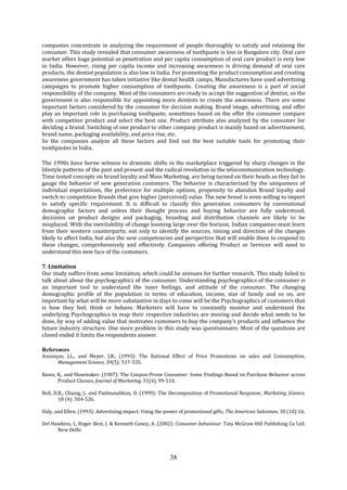 38
companies concentrate in analyzing the requirement of people thoroughly to satisfy and retaining the
consumer. This study revealed that consumer awareness of toothpaste is less in Bangalore city. Oral care
market offers huge potential as penetration and per capita consumption of oral care product is very low
in India. However, rising per capita income and increasing awareness is driving demand of oral care
products, the dentist population is also low in India. For promoting the product consumption and creating
awareness government has taken initiative like dental health camps, Manufactures have used advertising
campaigns to promote higher consumption of toothpaste. Creating the awareness is a part of social
responsibility of the company. Most of the consumers are ready to accept the suggestion of dentist, so the
government is also responsible for appointing more dentists to create the awareness. There are some
important factors considered by the consumer for decision making. Brand image, advertising, and offer
play an important role in purchasing toothpaste, sometimes based on the offer the consumer compare
with competitor product and select the best one. Product attribute also analyzed by the consumer for
deciding a brand. Switching of one product to other company product is mainly based on advertisement,
brand name, packaging availability, and price rise, etc.
So the companies analyze all these factors and find out the best suitable tools for promoting their
toothpastes in India.
The 1990s have borne witness to dramatic shifts in the marketplace triggered by sharp changes in the
lifestyle patterns of the past and present and the radical revolution in the telecommunication technology.
Time tested concepts on brand loyalty and Mass Marketing, are being turned on their heads as they fail to
gauge the behavior of new generation customers. The behavior is characterized by the uniqueness of
individual expectations, the preference for multiple options, propensity to abandon Brand loyalty and
switch to competition Brands that give higher (perceived) value. The new breed is even willing to import
to satisfy specific requirement. It is difficult to classify this generation consumers by conventional
demographic factors and unless their thought process and buying behavior are fully understood,
decisions on product designs and packaging, branding and distribution channels are likely to be
misplaced. With the inevitability of change looming large over the horizon, Indian companies must learn
from their western counterparts; not only to identify the sources, timing and direction of the changes
likely to affect India, but also the new competencies and perspective that will enable them to respond to
these changes, comprehensively and effectively. Companies offering Product or Services will need to
understand this new face of the customers.
7. Limitation
Our study suffers from some limitation, which could be avenues for further research. This study failed to
talk about about the psychographics of the consumer. Understanding psychographics of the consumer is
an important tool to understand the inner feelings, and attitude of the consumer. The changing
demographic profile of the population in terms of education, income, size of family and so on, are
important by what will be more substantive in days to come will be the Psychographics of customers that
is how they feel, think or behave. Marketers will have to constantly monitor and understand the
underlying Psychographics to map their respective industries are moving and decide what needs to be
done, by way of adding value that motivates customers to buy the company’s products and influence the
future industry structure. One more problem in this study was questionnaire. Most of the questions are
closed ended it limits the respondents answer.
References
Assunçao, J.L., and Meyer, J.R., (1993): The Rational Effect of Price Promotions on sales and Consumption,
Management Science, 39(5): 517-535.
Bawa, K., and Shoemaker. (1987): The Coupon-Prone Consumer: Some Findings Based on Purchase Behavior across
Product Classes, Journal of Marketing, 51(4), 99-110.
Bell, D.R., Chiang, J., and Padmanabhan, D. (1999): The Decomposition of Promotional Response, Marketing Science,
18 (4): 504-526.
Daly, and Ellen. (1993): Advertising impact: Using the power of promotional gifts, The American Salesman, 38 (10):16.
Del Hawkins, I., Roger Best, J. & Kenneth Coney, A. (2002): Consumer behaviour: Tata McGraw Hill Publishing Co Ltd:
New Delhi
 