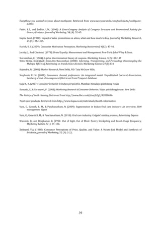 39
Everything you wanted to know about toothpaste. Retrieved from www.saveyoursmile.com/toothpaste/toothpaste-
a.html
Fader, P.S., and Lodish, L.M. (1990): A Cross-Category Analysis of Category Structure and Promotional Activity for
Grocery Products. Journal of Marketing, 54 (4): 52-65.
Gupta, Sunil. (1988): Impact of sales promotions on when, what and how much to buy. Journal of Marketing Research,
25 (4): 342-355.
Harish, K. S. (2009): Consumer Motivation Perception. Marketing Mastermind, 9(12): 47-48.
Jacoby, J,. And Chestnut. (1978): Brand Loyalty, Measurement and Management. New York: John Wiley & Sons.
Narasimhan, C. (1984): A price discrimination theory of coupons. Marketing Science, 3(2):128-147
Nitin Mehta, Xinlei(Jack) Chen,Om Narasimhan (2008): Informing, Transforming, and Persuading: Disentangling the
Multiple Effects of Advertising on brand choice decision, Marketing Science 27(3):334
Rajendra, N. (2006): Market Research, New Delhi, ND: Tata McGraw Hills.
Stephanie N., M. (2001): Consumers channel preferences: An integrated model. Unpublished Doctoral dissertation,
Isenberg school of management),Retrieved from Proquest database
Suja N., R. (2007): Consumer behavior in Indian perspective, Mumbai: Himalaya publishing House
Sumathi, S., & Saranavel, P. (2003): Marketing Research &Consumer Behavior, Vikas publishing house: New Delhi
The history of teeth cleaning, Retrieved from http://www.bbc.co.uk/dna/h2g2/A2818686
Tooth care products. Retrieved from http://www.bupa.co.uk/individuals/health-information
Vani, G., Ganesh, B., M., & Panchanatham, N. (2009): Segmentation in Indian Oral care industry: An overview, SRM
management digest
Vani, G., Ganesh B, M., & Panchanatham, N. (2010): Oral care industry: Colgate’s smiley promos, Advertising Express
Wansink, B., and Desphande, R. (1994: .Out of Sight, Out of Mind: Pantry Stockpiling and Brand-Usage Frequency,
Marketing Letters, 5(1): 91-100.
Zeithaml, V.A. (1988): Consumer Perceptions of Price, Quality, and Value: A Means-End Model and Synthesis of
Evidence, Journal of Marketing, 52 (3): 2-22.
 