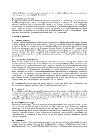 28
millions of dollars were being spent on goods and services by millions of people. Consumer preferences
were changing and becoming highly diversified.
1.2 Indian Oral Care Industry
Many people in India still clean their teeth with traditional products like Neem twigs, salt, ash, tobacco or
other herbal ingredients. Average all India per capita consumption of toothpaste is a dismal 82gms.The
dentist to population ratio is a critically low 1:35000 in the country. This results in low oral hygiene
consciousness and widespread dental diseases. Less than 15% of the Indian toothpaste users brush twice
a day. Colgate and Hindustan Lever together account for over 85% of the organized toothpaste market.
Red and Black toothpowder still accounts for 35% of the toothpowder market. In toothpowders, Colgate
and Dabur are the leading players sharing between them 75% of the market
2. Review of literature
2.1 Consumer behavior
Consumer behavior has been always of great interest to marketers. The knowledge of consumer behavior
helps the marketer to understand how consumers think, feel and select from alternatives like products,
brands and the like and how the consumers are influenced by their environment, the reference groups,
family, and salespersons and so on. A consumer’s buying behavior is influenced by cultural, social,
personal and psychological factors. Most of these factors are uncontrollable and beyond the hands of
marketers but they have to be considered while trying to understand the complex behavior of the
consumers. In this study, the researcher emphasizes the importance of lifestyle and its impact on the
buyer behavior.
2.2 Consumer Personality Factors
There are two factors mainly influencing the consumers for decision making: Risk aversion and
innovativeness. Risk aversion is a measure of how much consumers need to be certain and sure of what
they are purchasing (Donthu and Gilliland, 1996).Highly risk adverse consumers need to be very certain
about what they are buying. Whereas less risk adverse consumers can tolerate some risk and uncertainty
in their purchases. The second variable, innovativeness, is a global measure which captures the degree to
which consumers are willing to take chances and experiment with new ways of doing things (Donthu and
Gilliand, 1996).The shopping motivation literature is abound with various measures of individual
characteristics (e.g., innovative, venturesome, cosmopolitan, variety seeking), therefore, innovativeness
and risk aversion were included in this study to capture several of these traits. Measures by Donthu and
Gilliland (1996) were used to measure innovativeness and risk aversion.
2.3 Perception: Perception is a mental process, whereby an individual selects data or information from
the environment, organizes it and then draws significance or meaning from it.
2.4 Perceived fit
Perceived fit is an attitudinal measure of how appropriate a certain channel of distribution is for a specific
product .Morrison and Roberts (1998) found that consumer’s perception of the fit between a
service/product and a channel is very influential in determining whether they will consider using that
channel for a specific service. In fact, perceived fit was found to be more important than consumer’s
preferences for the distribution method or service.
2.5 Product Class knowledge
Product class knowledge is a measure of consumers perceptions of how much they know about a specific
class of products (eg.,cars)This type of measure is consistent with what Brucks(1985) called subjective
knowledge, that is, consumers self-perceptions of knowledge levels. This is often contrasted with
objective knowledge, which is what consumers actually know. Park and Lessing (1981) proposed that
subjective knowledge provides a better understanding of consumers decision making processes because
consumers level of confidence in their search and decision making behavior, independent of their
objective knowledge.
2.6 Product type
Past research indicates that consumers purchase and channel decisions might be influenced by the type of
product being investigated (Cox and Rich 1964:Lumpkin and Hawes 1985;Morrison and Roberts
1998:Papadopoulos 1980:Prasad 1975:Sheth 1983: Thompson 1971).In particular ,these authors state
 